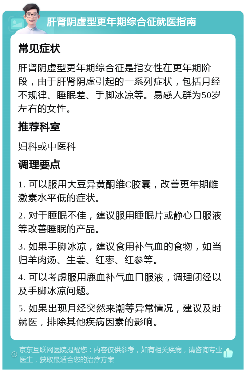 肝肾阴虚型更年期综合征就医指南 常见症状 肝肾阴虚型更年期综合征是指女性在更年期阶段，由于肝肾阴虚引起的一系列症状，包括月经不规律、睡眠差、手脚冰凉等。易感人群为50岁左右的女性。 推荐科室 妇科或中医科 调理要点 1. 可以服用大豆异黄酮维C胶囊，改善更年期雌激素水平低的症状。 2. 对于睡眠不佳，建议服用睡眠片或静心口服液等改善睡眠的产品。 3. 如果手脚冰凉，建议食用补气血的食物，如当归羊肉汤、生姜、红枣、红参等。 4. 可以考虑服用鹿血补气血口服液，调理闭经以及手脚冰凉问题。 5. 如果出现月经突然来潮等异常情况，建议及时就医，排除其他疾病因素的影响。