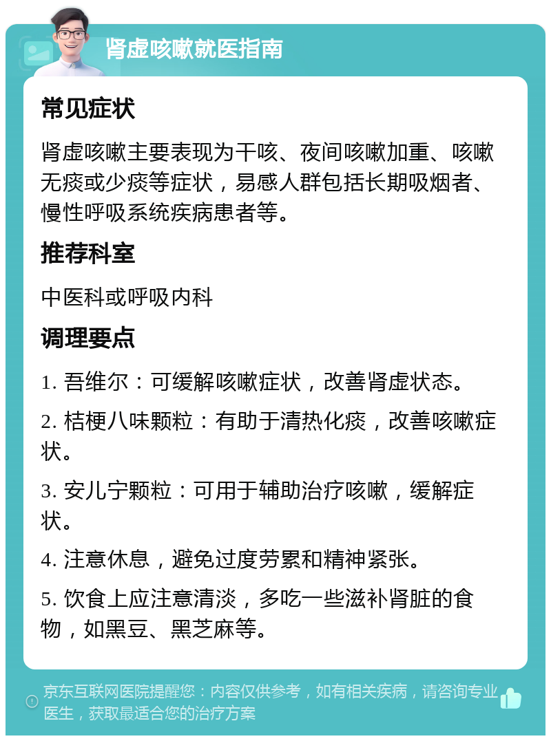 肾虚咳嗽就医指南 常见症状 肾虚咳嗽主要表现为干咳、夜间咳嗽加重、咳嗽无痰或少痰等症状，易感人群包括长期吸烟者、慢性呼吸系统疾病患者等。 推荐科室 中医科或呼吸内科 调理要点 1. 吾维尔：可缓解咳嗽症状，改善肾虚状态。 2. 桔梗八味颗粒：有助于清热化痰，改善咳嗽症状。 3. 安儿宁颗粒：可用于辅助治疗咳嗽，缓解症状。 4. 注意休息，避免过度劳累和精神紧张。 5. 饮食上应注意清淡，多吃一些滋补肾脏的食物，如黑豆、黑芝麻等。