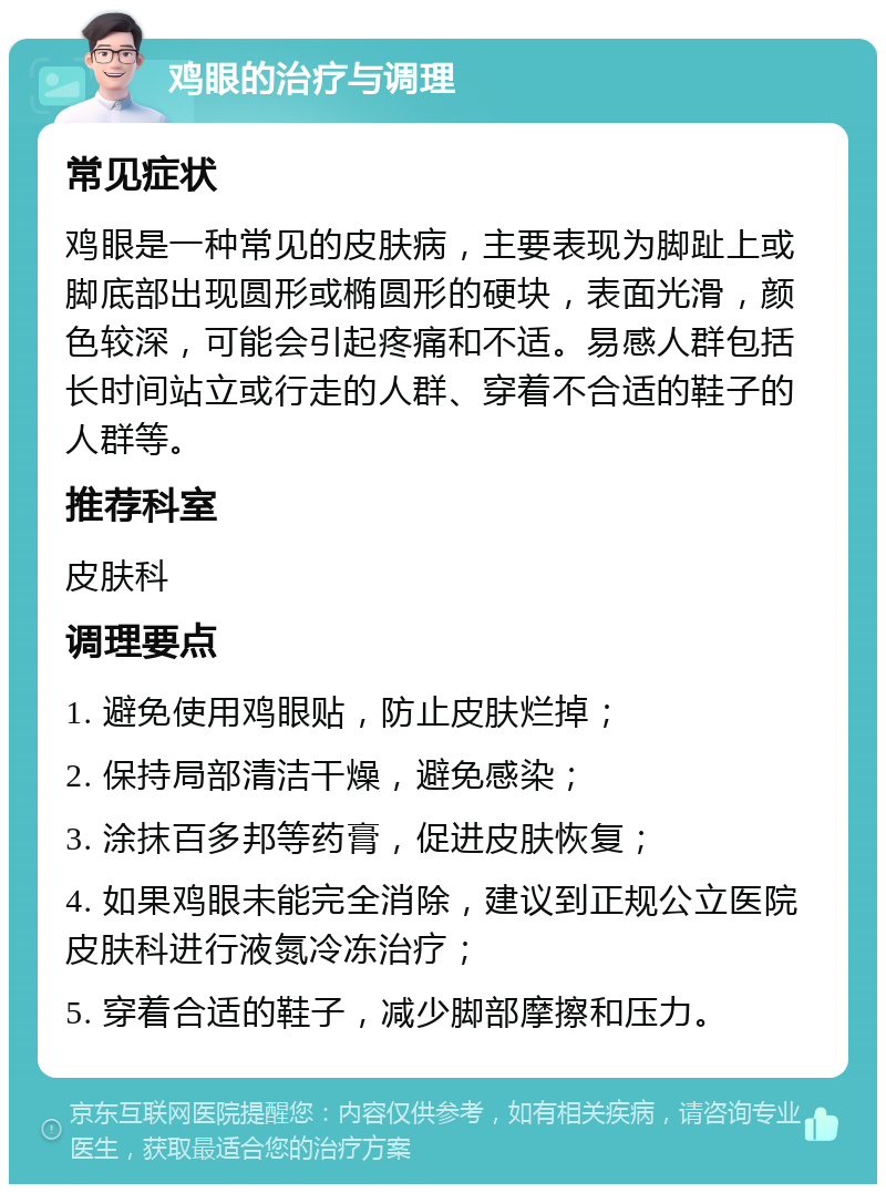 鸡眼的治疗与调理 常见症状 鸡眼是一种常见的皮肤病，主要表现为脚趾上或脚底部出现圆形或椭圆形的硬块，表面光滑，颜色较深，可能会引起疼痛和不适。易感人群包括长时间站立或行走的人群、穿着不合适的鞋子的人群等。 推荐科室 皮肤科 调理要点 1. 避免使用鸡眼贴，防止皮肤烂掉； 2. 保持局部清洁干燥，避免感染； 3. 涂抹百多邦等药膏，促进皮肤恢复； 4. 如果鸡眼未能完全消除，建议到正规公立医院皮肤科进行液氮冷冻治疗； 5. 穿着合适的鞋子，减少脚部摩擦和压力。