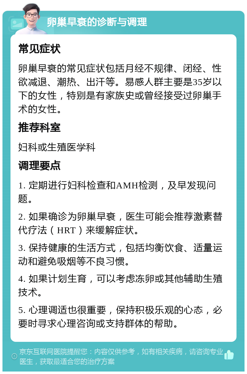 卵巢早衰的诊断与调理 常见症状 卵巢早衰的常见症状包括月经不规律、闭经、性欲减退、潮热、出汗等。易感人群主要是35岁以下的女性，特别是有家族史或曾经接受过卵巢手术的女性。 推荐科室 妇科或生殖医学科 调理要点 1. 定期进行妇科检查和AMH检测，及早发现问题。 2. 如果确诊为卵巢早衰，医生可能会推荐激素替代疗法（HRT）来缓解症状。 3. 保持健康的生活方式，包括均衡饮食、适量运动和避免吸烟等不良习惯。 4. 如果计划生育，可以考虑冻卵或其他辅助生殖技术。 5. 心理调适也很重要，保持积极乐观的心态，必要时寻求心理咨询或支持群体的帮助。