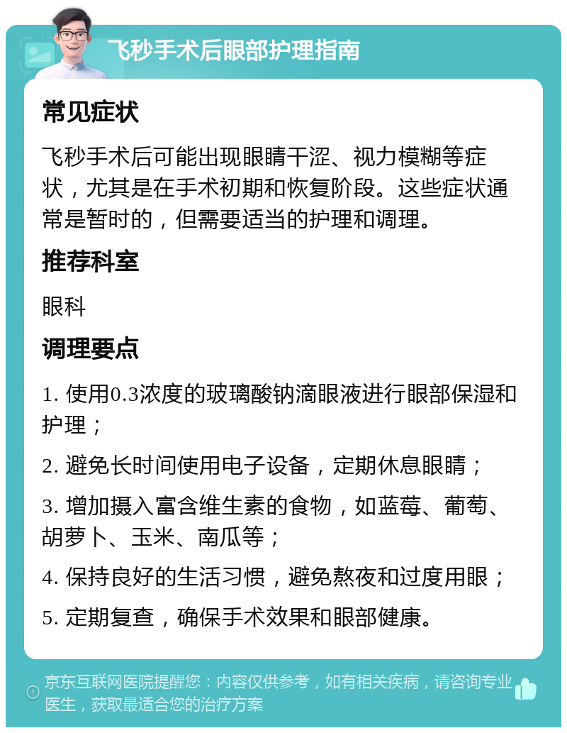 飞秒手术后眼部护理指南 常见症状 飞秒手术后可能出现眼睛干涩、视力模糊等症状，尤其是在手术初期和恢复阶段。这些症状通常是暂时的，但需要适当的护理和调理。 推荐科室 眼科 调理要点 1. 使用0.3浓度的玻璃酸钠滴眼液进行眼部保湿和护理； 2. 避免长时间使用电子设备，定期休息眼睛； 3. 增加摄入富含维生素的食物，如蓝莓、葡萄、胡萝卜、玉米、南瓜等； 4. 保持良好的生活习惯，避免熬夜和过度用眼； 5. 定期复查，确保手术效果和眼部健康。