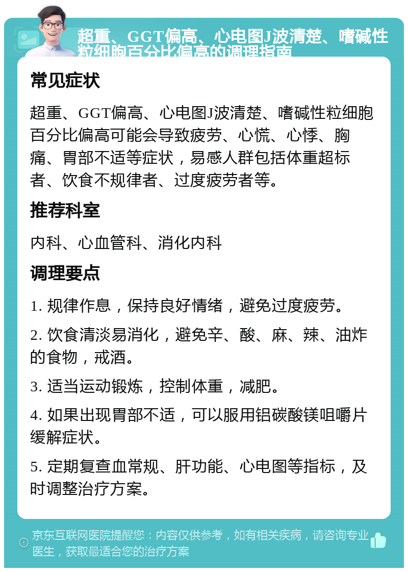 超重、GGT偏高、心电图J波清楚、嗜碱性粒细胞百分比偏高的调理指南 常见症状 超重、GGT偏高、心电图J波清楚、嗜碱性粒细胞百分比偏高可能会导致疲劳、心慌、心悸、胸痛、胃部不适等症状，易感人群包括体重超标者、饮食不规律者、过度疲劳者等。 推荐科室 内科、心血管科、消化内科 调理要点 1. 规律作息，保持良好情绪，避免过度疲劳。 2. 饮食清淡易消化，避免辛、酸、麻、辣、油炸的食物，戒酒。 3. 适当运动锻炼，控制体重，减肥。 4. 如果出现胃部不适，可以服用铝碳酸镁咀嚼片缓解症状。 5. 定期复查血常规、肝功能、心电图等指标，及时调整治疗方案。