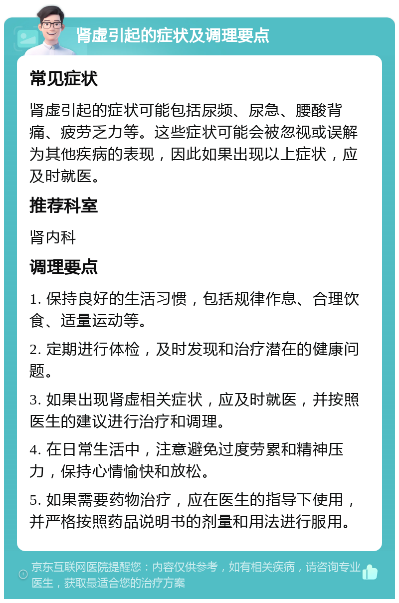 肾虚引起的症状及调理要点 常见症状 肾虚引起的症状可能包括尿频、尿急、腰酸背痛、疲劳乏力等。这些症状可能会被忽视或误解为其他疾病的表现，因此如果出现以上症状，应及时就医。 推荐科室 肾内科 调理要点 1. 保持良好的生活习惯，包括规律作息、合理饮食、适量运动等。 2. 定期进行体检，及时发现和治疗潜在的健康问题。 3. 如果出现肾虚相关症状，应及时就医，并按照医生的建议进行治疗和调理。 4. 在日常生活中，注意避免过度劳累和精神压力，保持心情愉快和放松。 5. 如果需要药物治疗，应在医生的指导下使用，并严格按照药品说明书的剂量和用法进行服用。