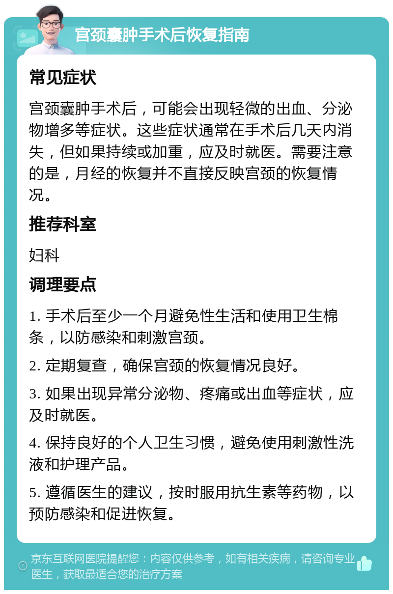 宫颈囊肿手术后恢复指南 常见症状 宫颈囊肿手术后，可能会出现轻微的出血、分泌物增多等症状。这些症状通常在手术后几天内消失，但如果持续或加重，应及时就医。需要注意的是，月经的恢复并不直接反映宫颈的恢复情况。 推荐科室 妇科 调理要点 1. 手术后至少一个月避免性生活和使用卫生棉条，以防感染和刺激宫颈。 2. 定期复查，确保宫颈的恢复情况良好。 3. 如果出现异常分泌物、疼痛或出血等症状，应及时就医。 4. 保持良好的个人卫生习惯，避免使用刺激性洗液和护理产品。 5. 遵循医生的建议，按时服用抗生素等药物，以预防感染和促进恢复。