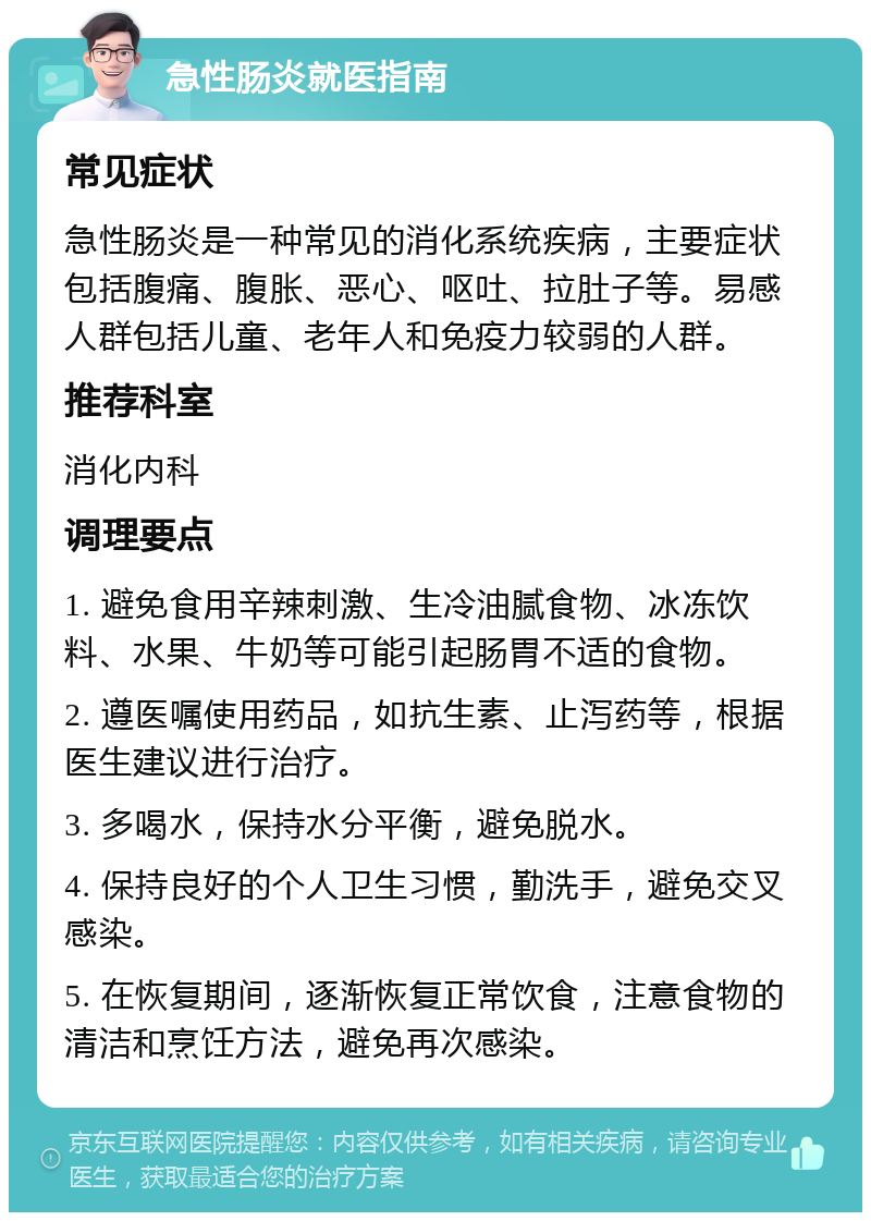 急性肠炎就医指南 常见症状 急性肠炎是一种常见的消化系统疾病，主要症状包括腹痛、腹胀、恶心、呕吐、拉肚子等。易感人群包括儿童、老年人和免疫力较弱的人群。 推荐科室 消化内科 调理要点 1. 避免食用辛辣刺激、生冷油腻食物、冰冻饮料、水果、牛奶等可能引起肠胃不适的食物。 2. 遵医嘱使用药品，如抗生素、止泻药等，根据医生建议进行治疗。 3. 多喝水，保持水分平衡，避免脱水。 4. 保持良好的个人卫生习惯，勤洗手，避免交叉感染。 5. 在恢复期间，逐渐恢复正常饮食，注意食物的清洁和烹饪方法，避免再次感染。