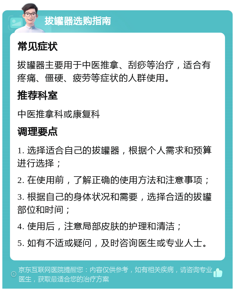 拔罐器选购指南 常见症状 拔罐器主要用于中医推拿、刮痧等治疗，适合有疼痛、僵硬、疲劳等症状的人群使用。 推荐科室 中医推拿科或康复科 调理要点 1. 选择适合自己的拔罐器，根据个人需求和预算进行选择； 2. 在使用前，了解正确的使用方法和注意事项； 3. 根据自己的身体状况和需要，选择合适的拔罐部位和时间； 4. 使用后，注意局部皮肤的护理和清洁； 5. 如有不适或疑问，及时咨询医生或专业人士。