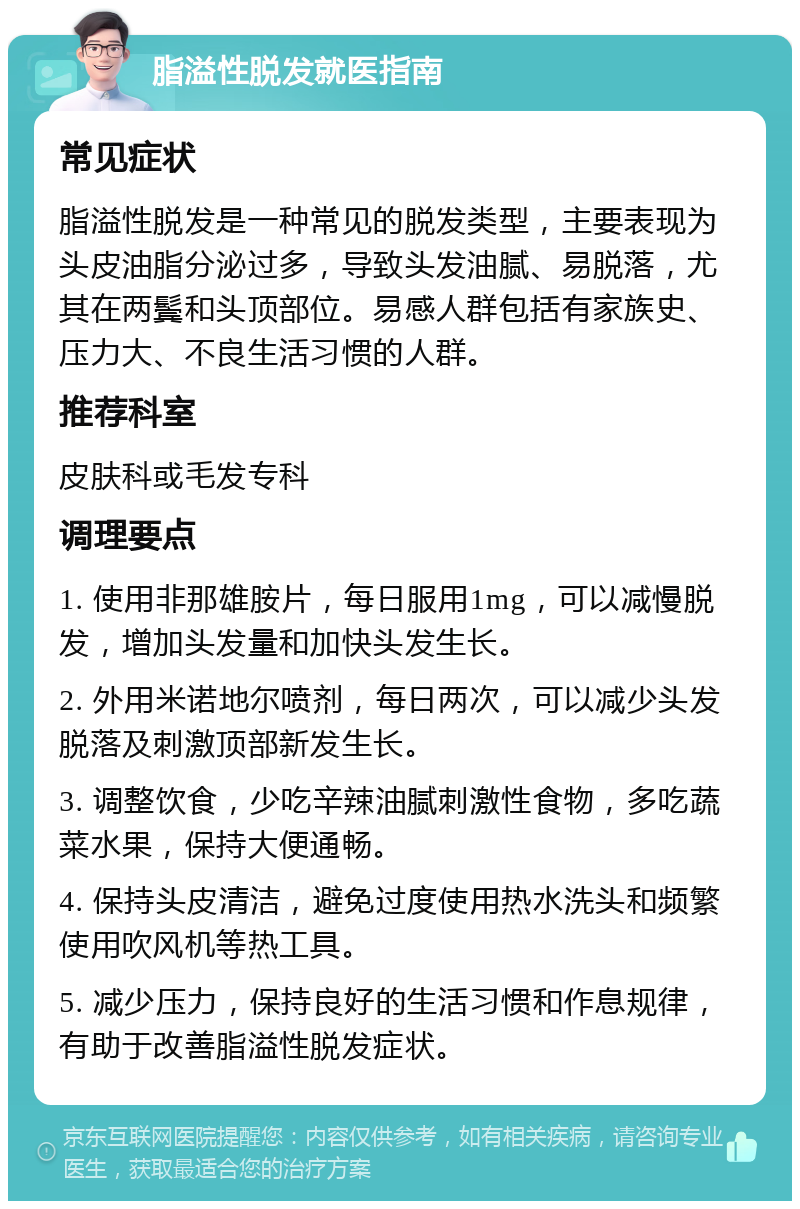 脂溢性脱发就医指南 常见症状 脂溢性脱发是一种常见的脱发类型，主要表现为头皮油脂分泌过多，导致头发油腻、易脱落，尤其在两鬓和头顶部位。易感人群包括有家族史、压力大、不良生活习惯的人群。 推荐科室 皮肤科或毛发专科 调理要点 1. 使用非那雄胺片，每日服用1mg，可以减慢脱发，增加头发量和加快头发生长。 2. 外用米诺地尔喷剂，每日两次，可以减少头发脱落及刺激顶部新发生长。 3. 调整饮食，少吃辛辣油腻刺激性食物，多吃蔬菜水果，保持大便通畅。 4. 保持头皮清洁，避免过度使用热水洗头和频繁使用吹风机等热工具。 5. 减少压力，保持良好的生活习惯和作息规律，有助于改善脂溢性脱发症状。