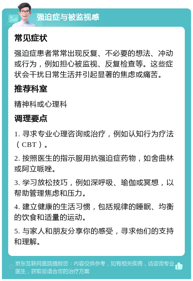 强迫症与被监视感 常见症状 强迫症患者常常出现反复、不必要的想法、冲动或行为，例如担心被监视、反复检查等。这些症状会干扰日常生活并引起显著的焦虑或痛苦。 推荐科室 精神科或心理科 调理要点 1. 寻求专业心理咨询或治疗，例如认知行为疗法（CBT）。 2. 按照医生的指示服用抗强迫症药物，如舍曲林或阿立哌唑。 3. 学习放松技巧，例如深呼吸、瑜伽或冥想，以帮助管理焦虑和压力。 4. 建立健康的生活习惯，包括规律的睡眠、均衡的饮食和适量的运动。 5. 与家人和朋友分享你的感受，寻求他们的支持和理解。