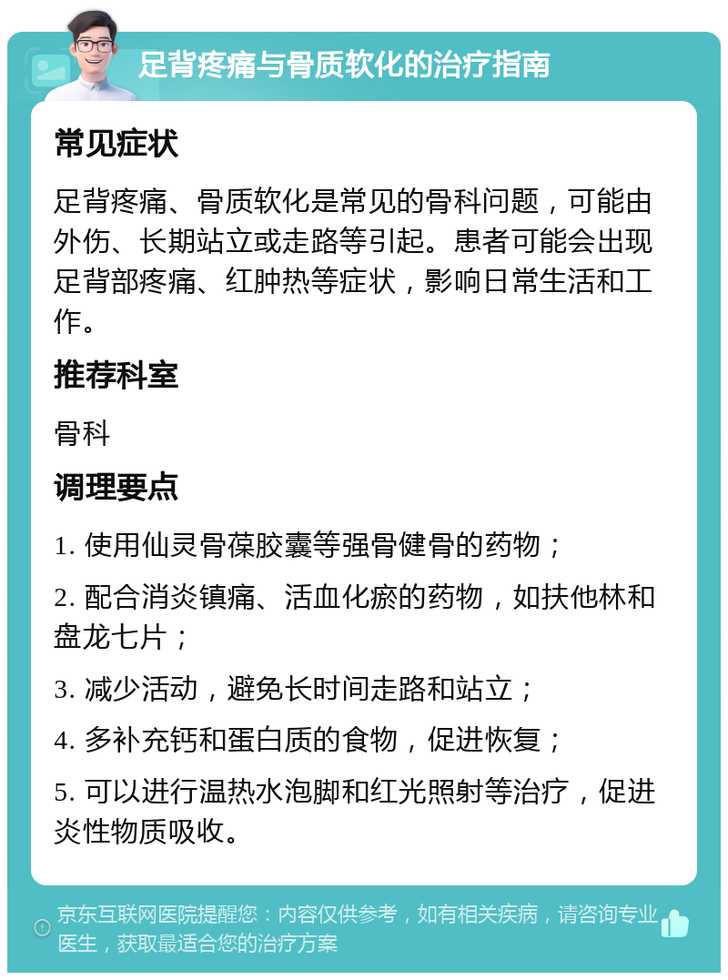 足背疼痛与骨质软化的治疗指南 常见症状 足背疼痛、骨质软化是常见的骨科问题，可能由外伤、长期站立或走路等引起。患者可能会出现足背部疼痛、红肿热等症状，影响日常生活和工作。 推荐科室 骨科 调理要点 1. 使用仙灵骨葆胶囊等强骨健骨的药物； 2. 配合消炎镇痛、活血化瘀的药物，如扶他林和盘龙七片； 3. 减少活动，避免长时间走路和站立； 4. 多补充钙和蛋白质的食物，促进恢复； 5. 可以进行温热水泡脚和红光照射等治疗，促进炎性物质吸收。