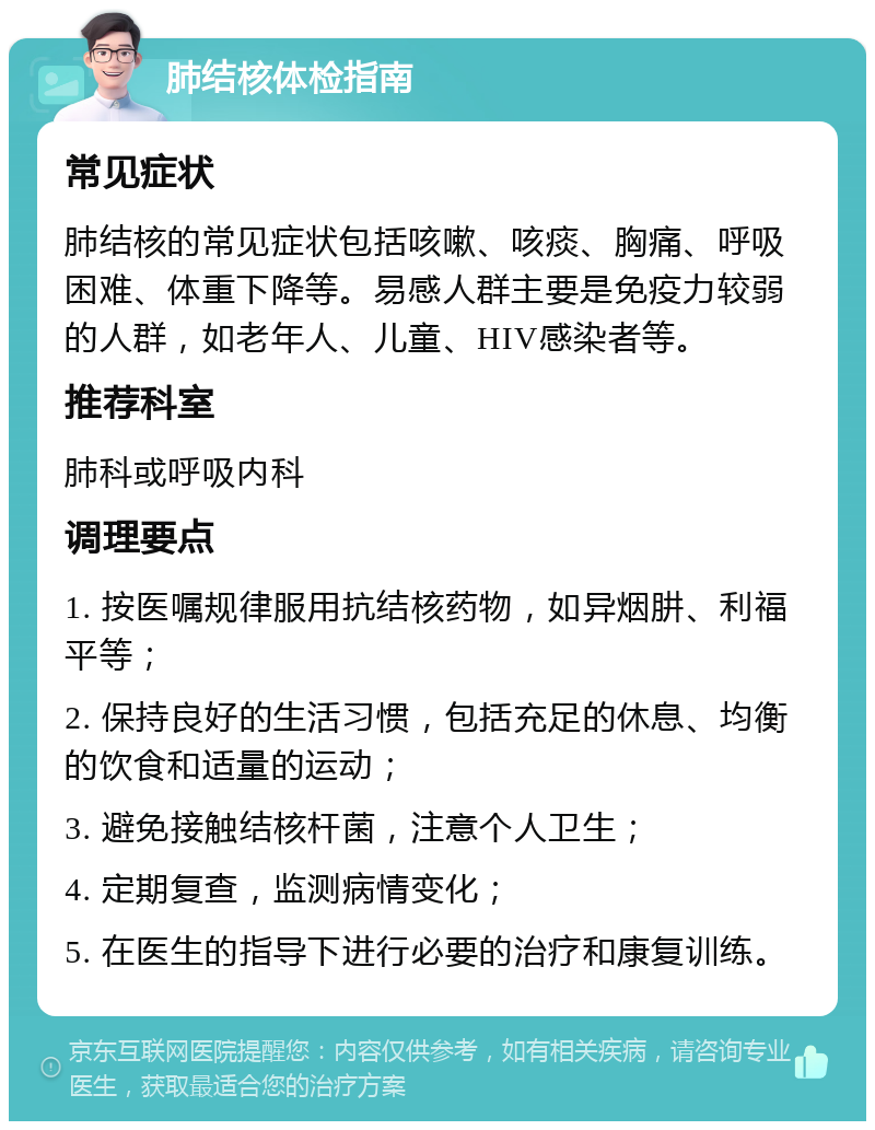 肺结核体检指南 常见症状 肺结核的常见症状包括咳嗽、咳痰、胸痛、呼吸困难、体重下降等。易感人群主要是免疫力较弱的人群，如老年人、儿童、HIV感染者等。 推荐科室 肺科或呼吸内科 调理要点 1. 按医嘱规律服用抗结核药物，如异烟肼、利福平等； 2. 保持良好的生活习惯，包括充足的休息、均衡的饮食和适量的运动； 3. 避免接触结核杆菌，注意个人卫生； 4. 定期复查，监测病情变化； 5. 在医生的指导下进行必要的治疗和康复训练。