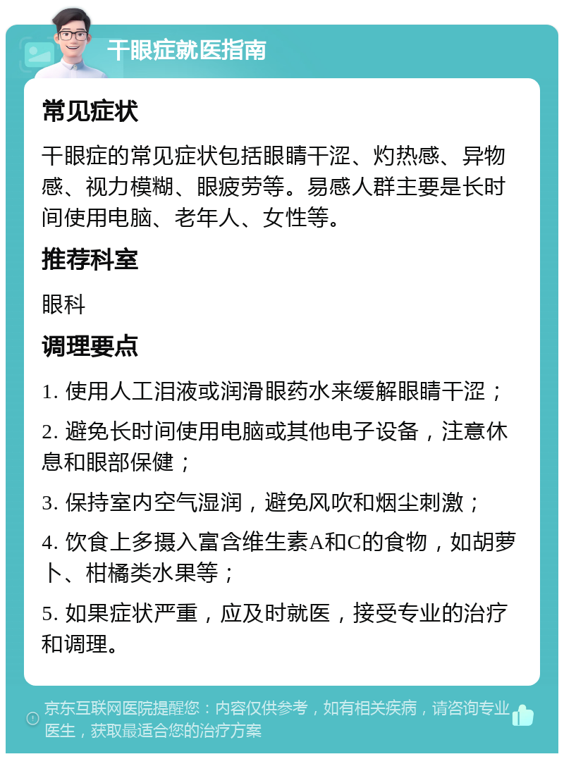 干眼症就医指南 常见症状 干眼症的常见症状包括眼睛干涩、灼热感、异物感、视力模糊、眼疲劳等。易感人群主要是长时间使用电脑、老年人、女性等。 推荐科室 眼科 调理要点 1. 使用人工泪液或润滑眼药水来缓解眼睛干涩； 2. 避免长时间使用电脑或其他电子设备，注意休息和眼部保健； 3. 保持室内空气湿润，避免风吹和烟尘刺激； 4. 饮食上多摄入富含维生素A和C的食物，如胡萝卜、柑橘类水果等； 5. 如果症状严重，应及时就医，接受专业的治疗和调理。