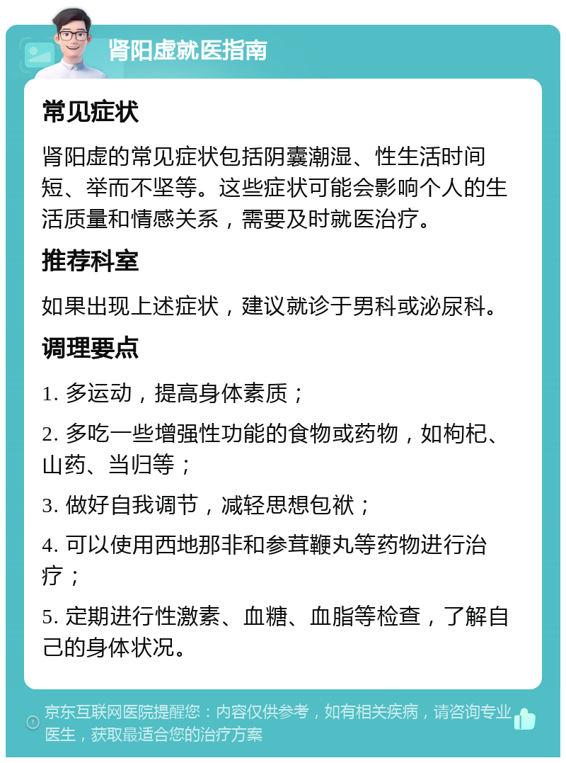 肾阳虚就医指南 常见症状 肾阳虚的常见症状包括阴囊潮湿、性生活时间短、举而不坚等。这些症状可能会影响个人的生活质量和情感关系，需要及时就医治疗。 推荐科室 如果出现上述症状，建议就诊于男科或泌尿科。 调理要点 1. 多运动，提高身体素质； 2. 多吃一些增强性功能的食物或药物，如枸杞、山药、当归等； 3. 做好自我调节，减轻思想包袱； 4. 可以使用西地那非和参茸鞭丸等药物进行治疗； 5. 定期进行性激素、血糖、血脂等检查，了解自己的身体状况。