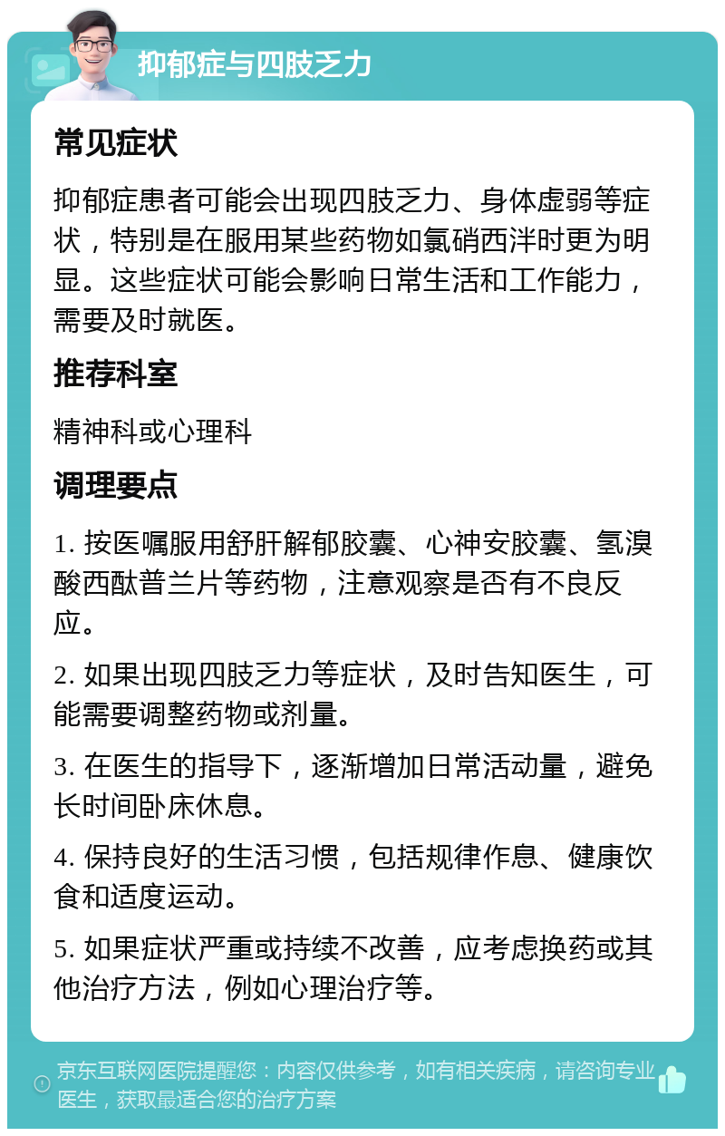 抑郁症与四肢乏力 常见症状 抑郁症患者可能会出现四肢乏力、身体虚弱等症状，特别是在服用某些药物如氯硝西泮时更为明显。这些症状可能会影响日常生活和工作能力，需要及时就医。 推荐科室 精神科或心理科 调理要点 1. 按医嘱服用舒肝解郁胶囊、心神安胶囊、氢溴酸西酞普兰片等药物，注意观察是否有不良反应。 2. 如果出现四肢乏力等症状，及时告知医生，可能需要调整药物或剂量。 3. 在医生的指导下，逐渐增加日常活动量，避免长时间卧床休息。 4. 保持良好的生活习惯，包括规律作息、健康饮食和适度运动。 5. 如果症状严重或持续不改善，应考虑换药或其他治疗方法，例如心理治疗等。