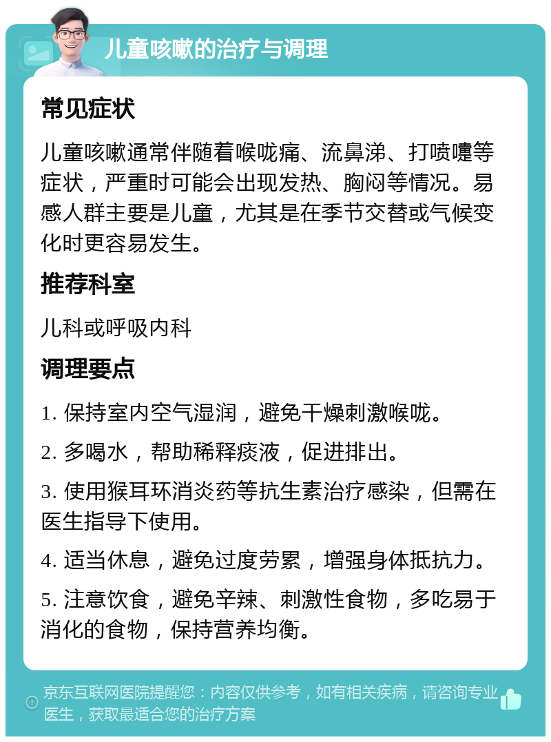 儿童咳嗽的治疗与调理 常见症状 儿童咳嗽通常伴随着喉咙痛、流鼻涕、打喷嚏等症状，严重时可能会出现发热、胸闷等情况。易感人群主要是儿童，尤其是在季节交替或气候变化时更容易发生。 推荐科室 儿科或呼吸内科 调理要点 1. 保持室内空气湿润，避免干燥刺激喉咙。 2. 多喝水，帮助稀释痰液，促进排出。 3. 使用猴耳环消炎药等抗生素治疗感染，但需在医生指导下使用。 4. 适当休息，避免过度劳累，增强身体抵抗力。 5. 注意饮食，避免辛辣、刺激性食物，多吃易于消化的食物，保持营养均衡。