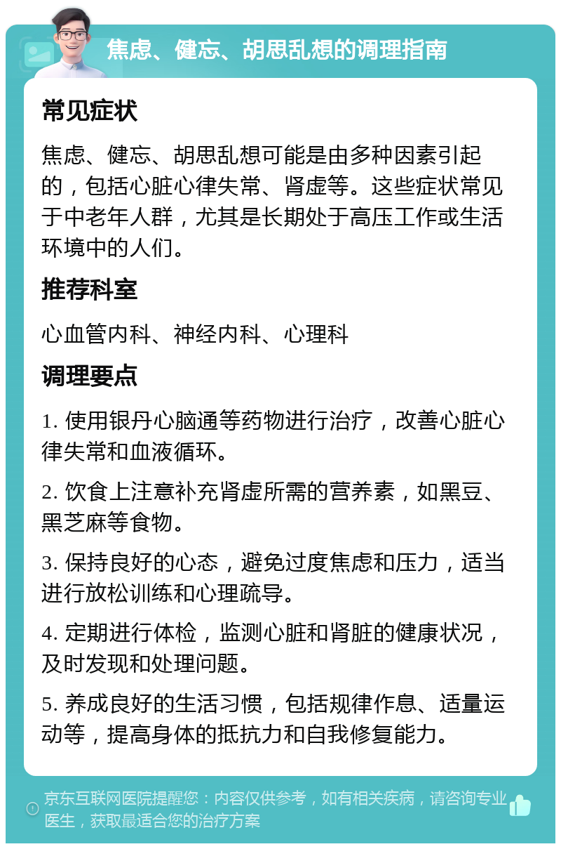 焦虑、健忘、胡思乱想的调理指南 常见症状 焦虑、健忘、胡思乱想可能是由多种因素引起的，包括心脏心律失常、肾虚等。这些症状常见于中老年人群，尤其是长期处于高压工作或生活环境中的人们。 推荐科室 心血管内科、神经内科、心理科 调理要点 1. 使用银丹心脑通等药物进行治疗，改善心脏心律失常和血液循环。 2. 饮食上注意补充肾虚所需的营养素，如黑豆、黑芝麻等食物。 3. 保持良好的心态，避免过度焦虑和压力，适当进行放松训练和心理疏导。 4. 定期进行体检，监测心脏和肾脏的健康状况，及时发现和处理问题。 5. 养成良好的生活习惯，包括规律作息、适量运动等，提高身体的抵抗力和自我修复能力。