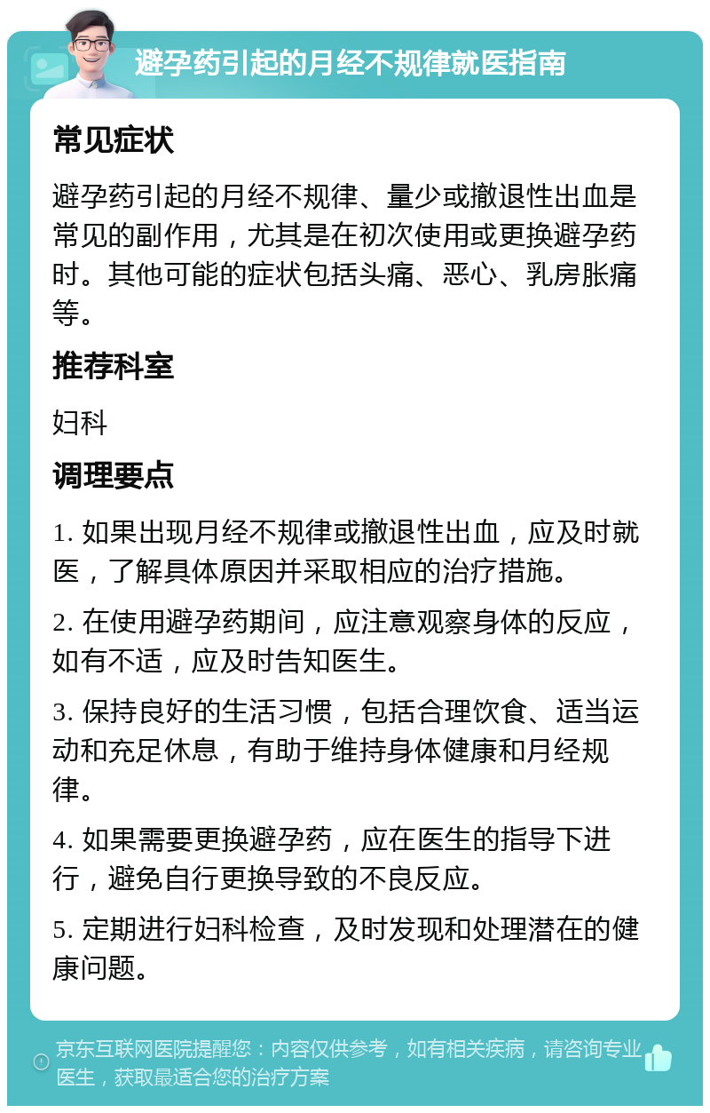 避孕药引起的月经不规律就医指南 常见症状 避孕药引起的月经不规律、量少或撤退性出血是常见的副作用，尤其是在初次使用或更换避孕药时。其他可能的症状包括头痛、恶心、乳房胀痛等。 推荐科室 妇科 调理要点 1. 如果出现月经不规律或撤退性出血，应及时就医，了解具体原因并采取相应的治疗措施。 2. 在使用避孕药期间，应注意观察身体的反应，如有不适，应及时告知医生。 3. 保持良好的生活习惯，包括合理饮食、适当运动和充足休息，有助于维持身体健康和月经规律。 4. 如果需要更换避孕药，应在医生的指导下进行，避免自行更换导致的不良反应。 5. 定期进行妇科检查，及时发现和处理潜在的健康问题。