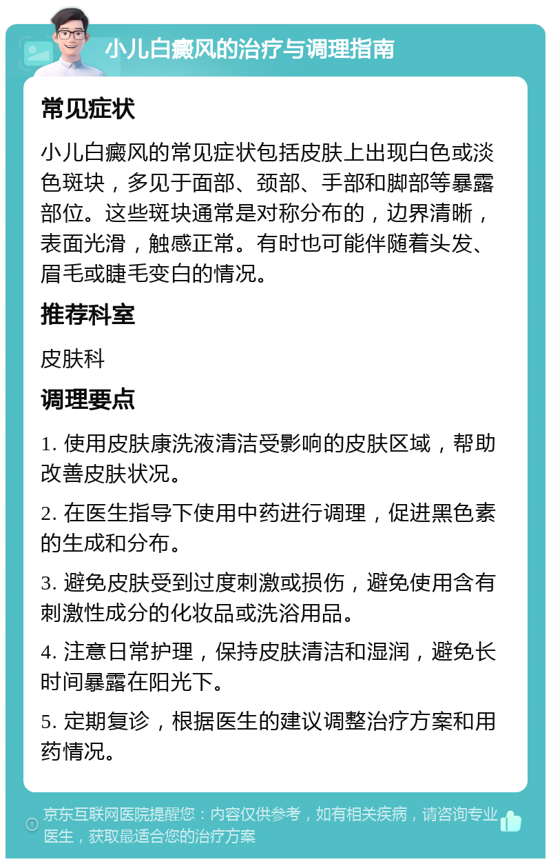 小儿白癜风的治疗与调理指南 常见症状 小儿白癜风的常见症状包括皮肤上出现白色或淡色斑块，多见于面部、颈部、手部和脚部等暴露部位。这些斑块通常是对称分布的，边界清晰，表面光滑，触感正常。有时也可能伴随着头发、眉毛或睫毛变白的情况。 推荐科室 皮肤科 调理要点 1. 使用皮肤康洗液清洁受影响的皮肤区域，帮助改善皮肤状况。 2. 在医生指导下使用中药进行调理，促进黑色素的生成和分布。 3. 避免皮肤受到过度刺激或损伤，避免使用含有刺激性成分的化妆品或洗浴用品。 4. 注意日常护理，保持皮肤清洁和湿润，避免长时间暴露在阳光下。 5. 定期复诊，根据医生的建议调整治疗方案和用药情况。