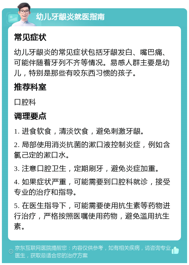 幼儿牙龈炎就医指南 常见症状 幼儿牙龈炎的常见症状包括牙龈发白、嘴巴痛、可能伴随着牙列不齐等情况。易感人群主要是幼儿，特别是那些有咬东西习惯的孩子。 推荐科室 口腔科 调理要点 1. 进食软食，清淡饮食，避免刺激牙龈。 2. 局部使用消炎抗菌的漱口液控制炎症，例如含氯己定的漱口水。 3. 注意口腔卫生，定期刷牙，避免炎症加重。 4. 如果症状严重，可能需要到口腔科就诊，接受专业的治疗和指导。 5. 在医生指导下，可能需要使用抗生素等药物进行治疗，严格按照医嘱使用药物，避免滥用抗生素。