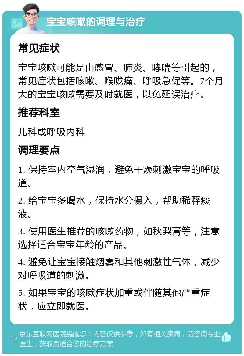 宝宝咳嗽的调理与治疗 常见症状 宝宝咳嗽可能是由感冒、肺炎、哮喘等引起的，常见症状包括咳嗽、喉咙痛、呼吸急促等。7个月大的宝宝咳嗽需要及时就医，以免延误治疗。 推荐科室 儿科或呼吸内科 调理要点 1. 保持室内空气湿润，避免干燥刺激宝宝的呼吸道。 2. 给宝宝多喝水，保持水分摄入，帮助稀释痰液。 3. 使用医生推荐的咳嗽药物，如秋梨膏等，注意选择适合宝宝年龄的产品。 4. 避免让宝宝接触烟雾和其他刺激性气体，减少对呼吸道的刺激。 5. 如果宝宝的咳嗽症状加重或伴随其他严重症状，应立即就医。