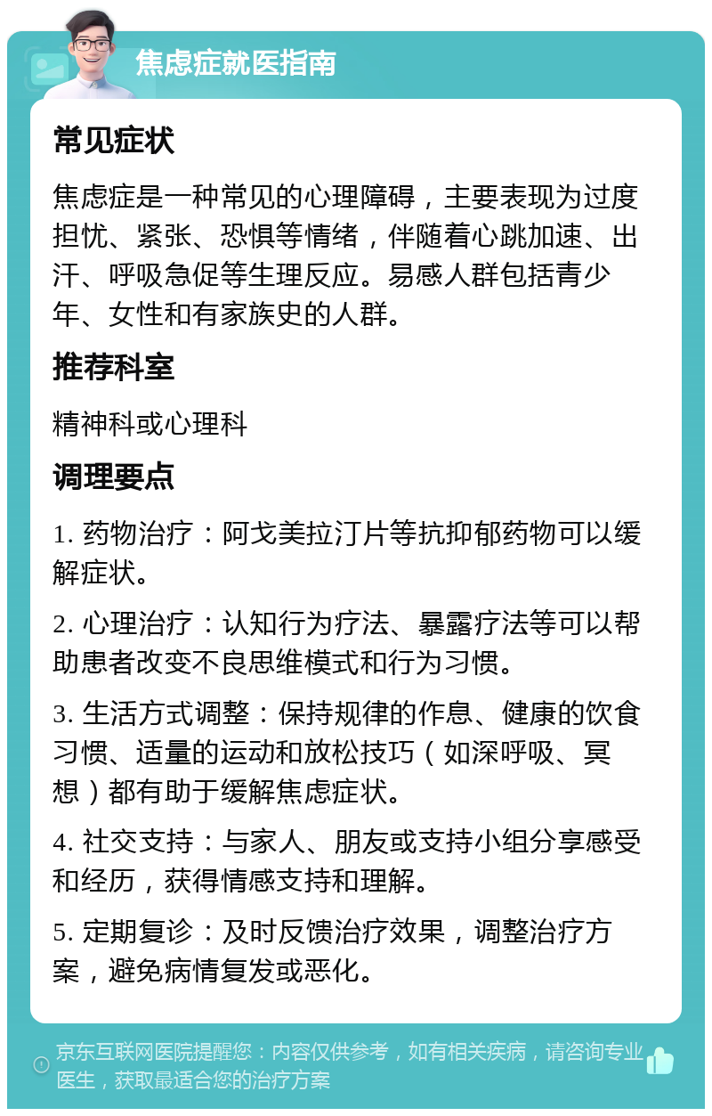 焦虑症就医指南 常见症状 焦虑症是一种常见的心理障碍，主要表现为过度担忧、紧张、恐惧等情绪，伴随着心跳加速、出汗、呼吸急促等生理反应。易感人群包括青少年、女性和有家族史的人群。 推荐科室 精神科或心理科 调理要点 1. 药物治疗：阿戈美拉汀片等抗抑郁药物可以缓解症状。 2. 心理治疗：认知行为疗法、暴露疗法等可以帮助患者改变不良思维模式和行为习惯。 3. 生活方式调整：保持规律的作息、健康的饮食习惯、适量的运动和放松技巧（如深呼吸、冥想）都有助于缓解焦虑症状。 4. 社交支持：与家人、朋友或支持小组分享感受和经历，获得情感支持和理解。 5. 定期复诊：及时反馈治疗效果，调整治疗方案，避免病情复发或恶化。