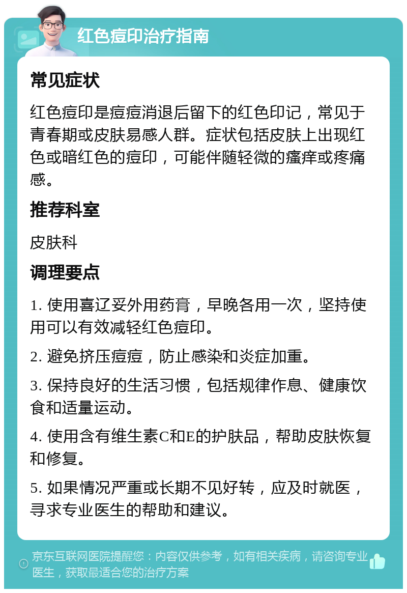 红色痘印治疗指南 常见症状 红色痘印是痘痘消退后留下的红色印记，常见于青春期或皮肤易感人群。症状包括皮肤上出现红色或暗红色的痘印，可能伴随轻微的瘙痒或疼痛感。 推荐科室 皮肤科 调理要点 1. 使用喜辽妥外用药膏，早晚各用一次，坚持使用可以有效减轻红色痘印。 2. 避免挤压痘痘，防止感染和炎症加重。 3. 保持良好的生活习惯，包括规律作息、健康饮食和适量运动。 4. 使用含有维生素C和E的护肤品，帮助皮肤恢复和修复。 5. 如果情况严重或长期不见好转，应及时就医，寻求专业医生的帮助和建议。