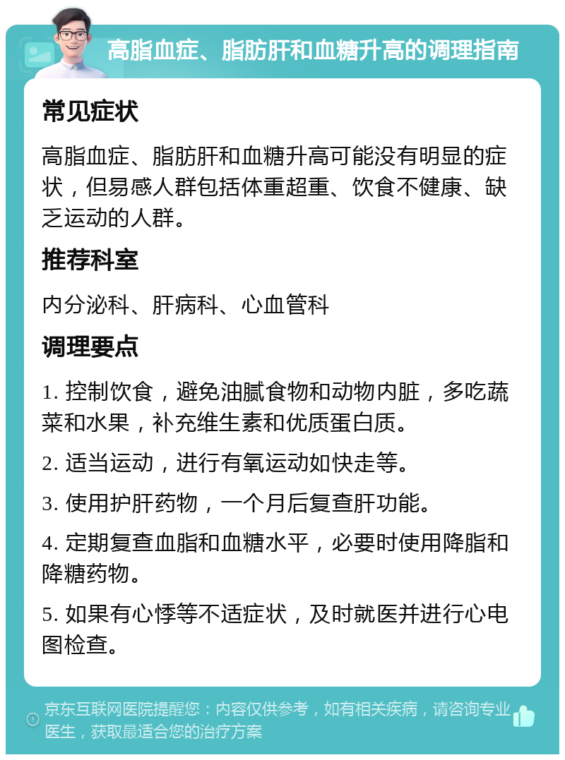 高脂血症、脂肪肝和血糖升高的调理指南 常见症状 高脂血症、脂肪肝和血糖升高可能没有明显的症状，但易感人群包括体重超重、饮食不健康、缺乏运动的人群。 推荐科室 内分泌科、肝病科、心血管科 调理要点 1. 控制饮食，避免油腻食物和动物内脏，多吃蔬菜和水果，补充维生素和优质蛋白质。 2. 适当运动，进行有氧运动如快走等。 3. 使用护肝药物，一个月后复查肝功能。 4. 定期复查血脂和血糖水平，必要时使用降脂和降糖药物。 5. 如果有心悸等不适症状，及时就医并进行心电图检查。