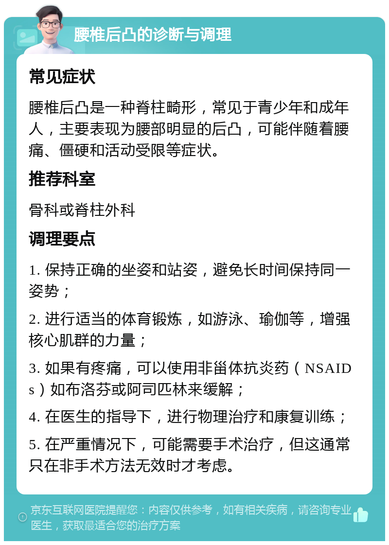 腰椎后凸的诊断与调理 常见症状 腰椎后凸是一种脊柱畸形，常见于青少年和成年人，主要表现为腰部明显的后凸，可能伴随着腰痛、僵硬和活动受限等症状。 推荐科室 骨科或脊柱外科 调理要点 1. 保持正确的坐姿和站姿，避免长时间保持同一姿势； 2. 进行适当的体育锻炼，如游泳、瑜伽等，增强核心肌群的力量； 3. 如果有疼痛，可以使用非甾体抗炎药（NSAIDs）如布洛芬或阿司匹林来缓解； 4. 在医生的指导下，进行物理治疗和康复训练； 5. 在严重情况下，可能需要手术治疗，但这通常只在非手术方法无效时才考虑。