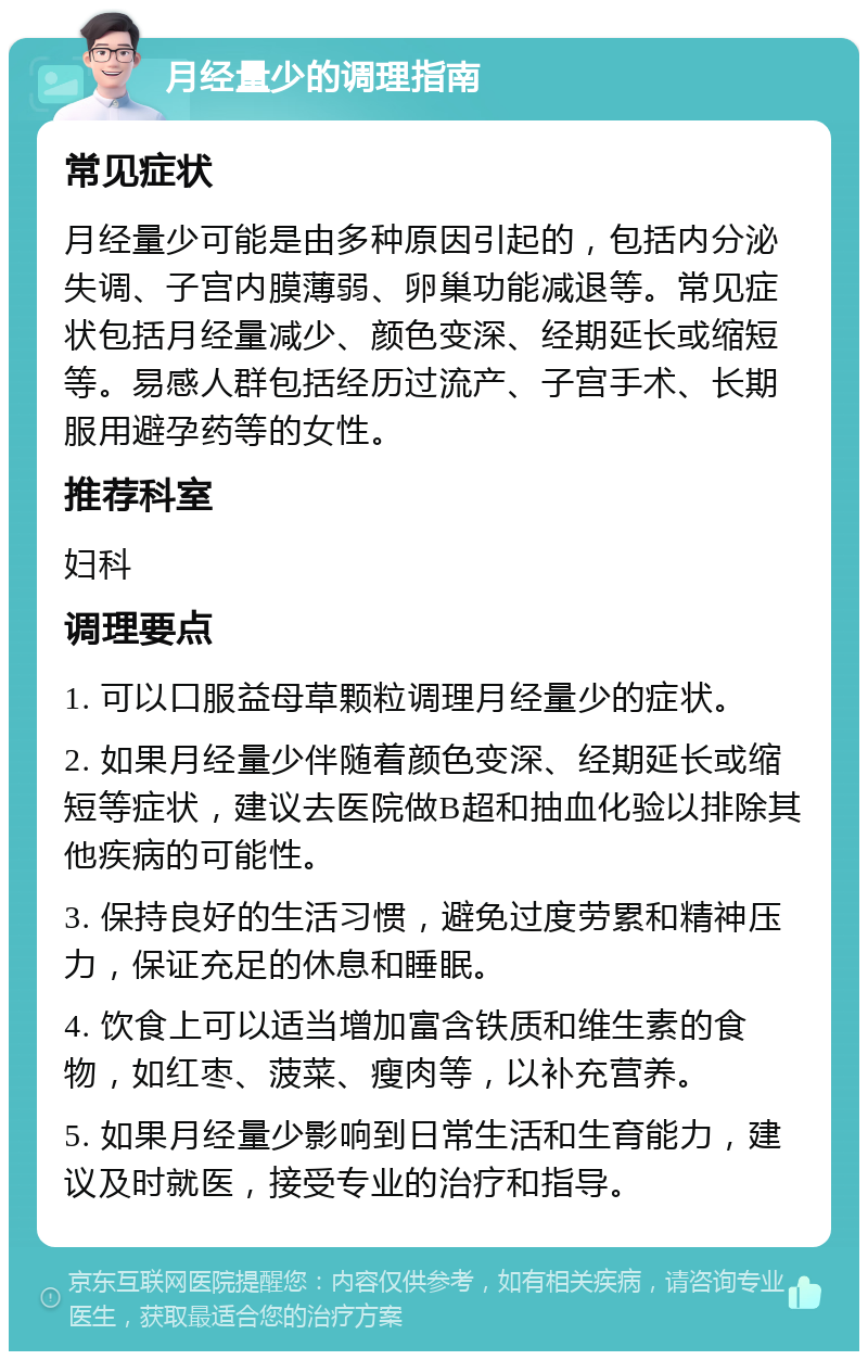 月经量少的调理指南 常见症状 月经量少可能是由多种原因引起的，包括内分泌失调、子宫内膜薄弱、卵巢功能减退等。常见症状包括月经量减少、颜色变深、经期延长或缩短等。易感人群包括经历过流产、子宫手术、长期服用避孕药等的女性。 推荐科室 妇科 调理要点 1. 可以口服益母草颗粒调理月经量少的症状。 2. 如果月经量少伴随着颜色变深、经期延长或缩短等症状，建议去医院做B超和抽血化验以排除其他疾病的可能性。 3. 保持良好的生活习惯，避免过度劳累和精神压力，保证充足的休息和睡眠。 4. 饮食上可以适当增加富含铁质和维生素的食物，如红枣、菠菜、瘦肉等，以补充营养。 5. 如果月经量少影响到日常生活和生育能力，建议及时就医，接受专业的治疗和指导。