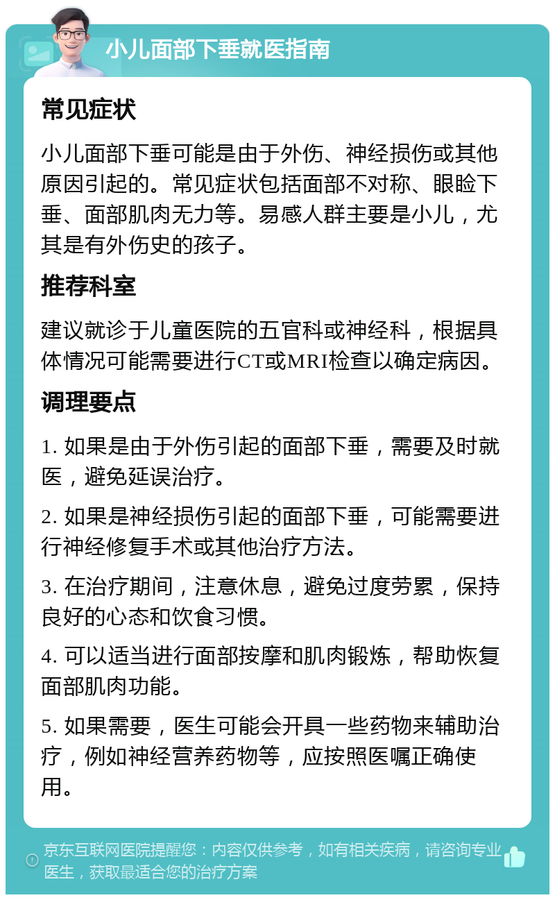 小儿面部下垂就医指南 常见症状 小儿面部下垂可能是由于外伤、神经损伤或其他原因引起的。常见症状包括面部不对称、眼睑下垂、面部肌肉无力等。易感人群主要是小儿，尤其是有外伤史的孩子。 推荐科室 建议就诊于儿童医院的五官科或神经科，根据具体情况可能需要进行CT或MRI检查以确定病因。 调理要点 1. 如果是由于外伤引起的面部下垂，需要及时就医，避免延误治疗。 2. 如果是神经损伤引起的面部下垂，可能需要进行神经修复手术或其他治疗方法。 3. 在治疗期间，注意休息，避免过度劳累，保持良好的心态和饮食习惯。 4. 可以适当进行面部按摩和肌肉锻炼，帮助恢复面部肌肉功能。 5. 如果需要，医生可能会开具一些药物来辅助治疗，例如神经营养药物等，应按照医嘱正确使用。