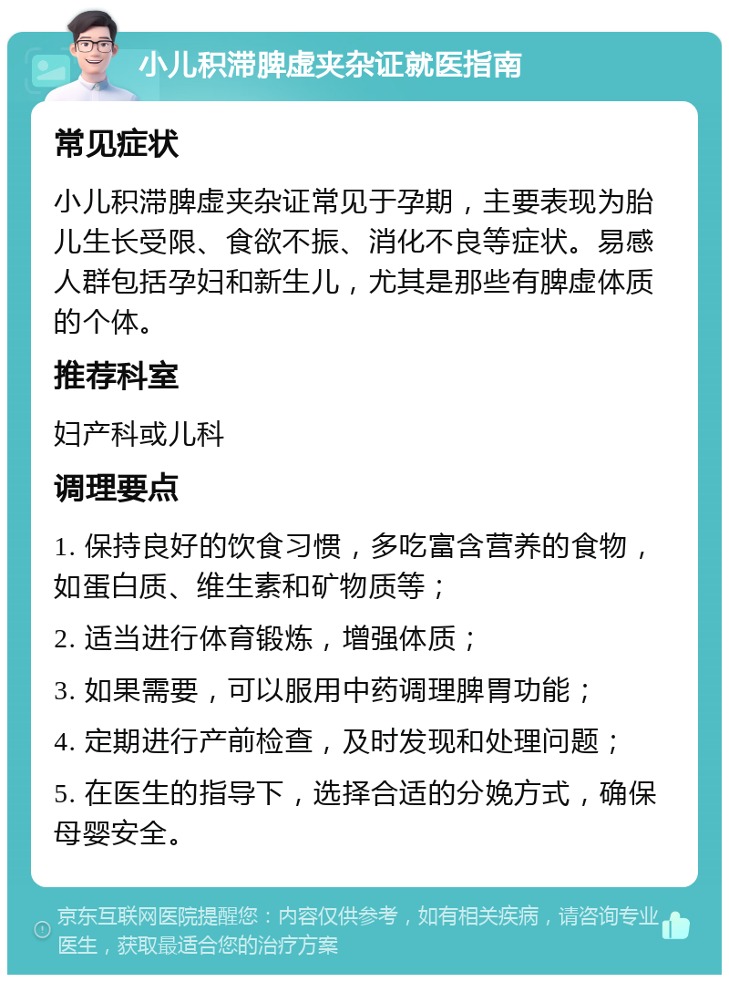 小儿积滞脾虚夹杂证就医指南 常见症状 小儿积滞脾虚夹杂证常见于孕期，主要表现为胎儿生长受限、食欲不振、消化不良等症状。易感人群包括孕妇和新生儿，尤其是那些有脾虚体质的个体。 推荐科室 妇产科或儿科 调理要点 1. 保持良好的饮食习惯，多吃富含营养的食物，如蛋白质、维生素和矿物质等； 2. 适当进行体育锻炼，增强体质； 3. 如果需要，可以服用中药调理脾胃功能； 4. 定期进行产前检查，及时发现和处理问题； 5. 在医生的指导下，选择合适的分娩方式，确保母婴安全。