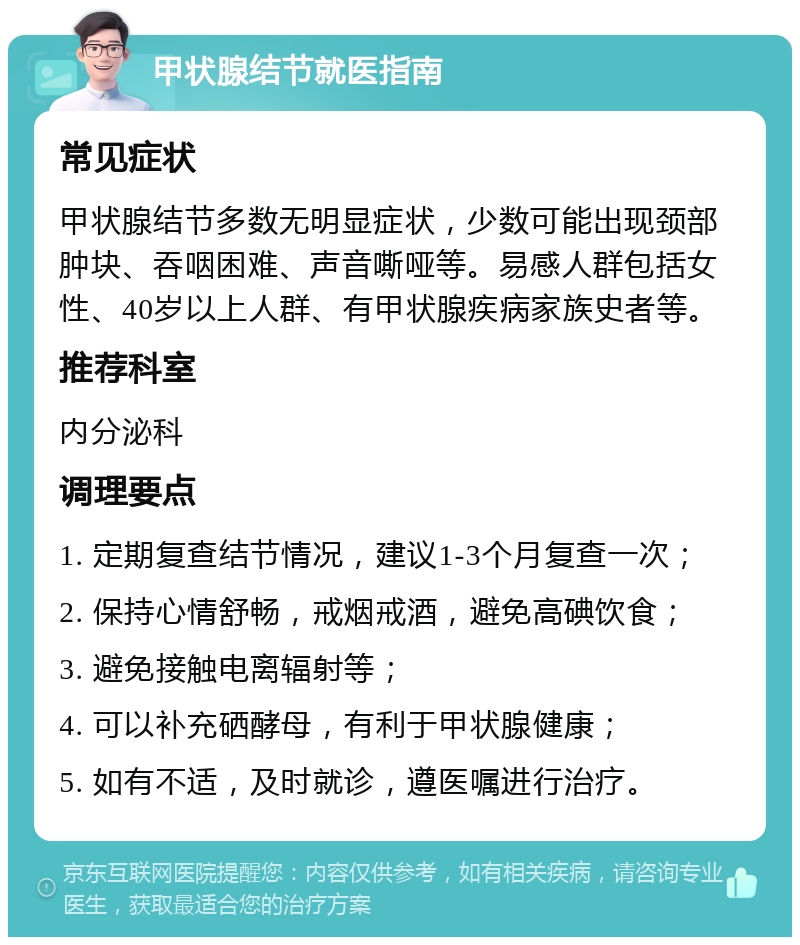 甲状腺结节就医指南 常见症状 甲状腺结节多数无明显症状，少数可能出现颈部肿块、吞咽困难、声音嘶哑等。易感人群包括女性、40岁以上人群、有甲状腺疾病家族史者等。 推荐科室 内分泌科 调理要点 1. 定期复查结节情况，建议1-3个月复查一次； 2. 保持心情舒畅，戒烟戒酒，避免高碘饮食； 3. 避免接触电离辐射等； 4. 可以补充硒酵母，有利于甲状腺健康； 5. 如有不适，及时就诊，遵医嘱进行治疗。