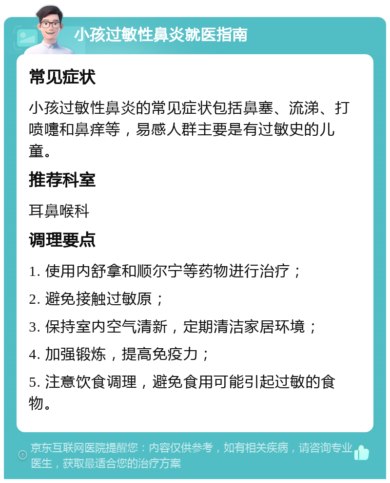 小孩过敏性鼻炎就医指南 常见症状 小孩过敏性鼻炎的常见症状包括鼻塞、流涕、打喷嚏和鼻痒等，易感人群主要是有过敏史的儿童。 推荐科室 耳鼻喉科 调理要点 1. 使用内舒拿和顺尔宁等药物进行治疗； 2. 避免接触过敏原； 3. 保持室内空气清新，定期清洁家居环境； 4. 加强锻炼，提高免疫力； 5. 注意饮食调理，避免食用可能引起过敏的食物。