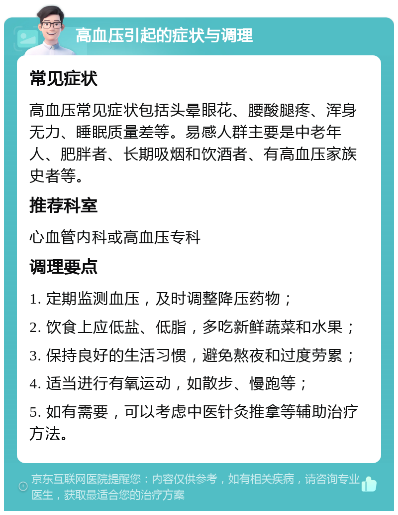 高血压引起的症状与调理 常见症状 高血压常见症状包括头晕眼花、腰酸腿疼、浑身无力、睡眠质量差等。易感人群主要是中老年人、肥胖者、长期吸烟和饮酒者、有高血压家族史者等。 推荐科室 心血管内科或高血压专科 调理要点 1. 定期监测血压，及时调整降压药物； 2. 饮食上应低盐、低脂，多吃新鲜蔬菜和水果； 3. 保持良好的生活习惯，避免熬夜和过度劳累； 4. 适当进行有氧运动，如散步、慢跑等； 5. 如有需要，可以考虑中医针灸推拿等辅助治疗方法。