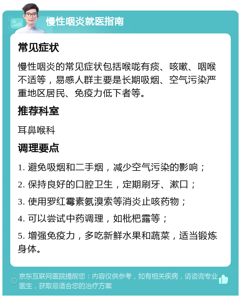 慢性咽炎就医指南 常见症状 慢性咽炎的常见症状包括喉咙有痰、咳嗽、咽喉不适等，易感人群主要是长期吸烟、空气污染严重地区居民、免疫力低下者等。 推荐科室 耳鼻喉科 调理要点 1. 避免吸烟和二手烟，减少空气污染的影响； 2. 保持良好的口腔卫生，定期刷牙、漱口； 3. 使用罗红霉素氨溴索等消炎止咳药物； 4. 可以尝试中药调理，如枇杷露等； 5. 增强免疫力，多吃新鲜水果和蔬菜，适当锻炼身体。