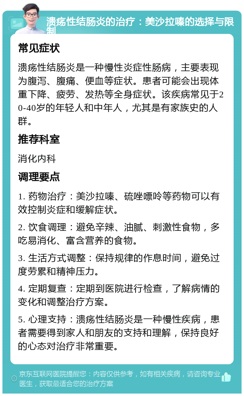 溃疡性结肠炎的治疗：美沙拉嗪的选择与限制 常见症状 溃疡性结肠炎是一种慢性炎症性肠病，主要表现为腹泻、腹痛、便血等症状。患者可能会出现体重下降、疲劳、发热等全身症状。该疾病常见于20-40岁的年轻人和中年人，尤其是有家族史的人群。 推荐科室 消化内科 调理要点 1. 药物治疗：美沙拉嗪、硫唑嘌呤等药物可以有效控制炎症和缓解症状。 2. 饮食调理：避免辛辣、油腻、刺激性食物，多吃易消化、富含营养的食物。 3. 生活方式调整：保持规律的作息时间，避免过度劳累和精神压力。 4. 定期复查：定期到医院进行检查，了解病情的变化和调整治疗方案。 5. 心理支持：溃疡性结肠炎是一种慢性疾病，患者需要得到家人和朋友的支持和理解，保持良好的心态对治疗非常重要。