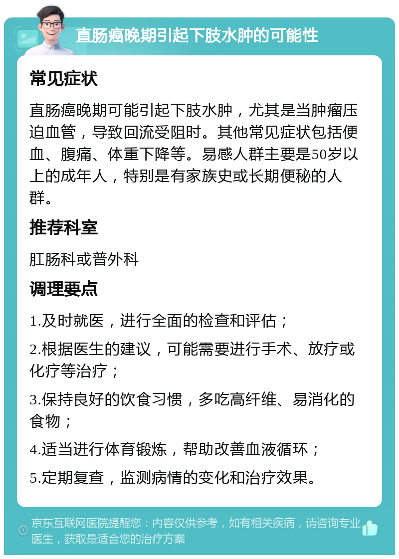 直肠癌晚期引起下肢水肿的可能性 常见症状 直肠癌晚期可能引起下肢水肿，尤其是当肿瘤压迫血管，导致回流受阻时。其他常见症状包括便血、腹痛、体重下降等。易感人群主要是50岁以上的成年人，特别是有家族史或长期便秘的人群。 推荐科室 肛肠科或普外科 调理要点 1.及时就医，进行全面的检查和评估； 2.根据医生的建议，可能需要进行手术、放疗或化疗等治疗； 3.保持良好的饮食习惯，多吃高纤维、易消化的食物； 4.适当进行体育锻炼，帮助改善血液循环； 5.定期复查，监测病情的变化和治疗效果。