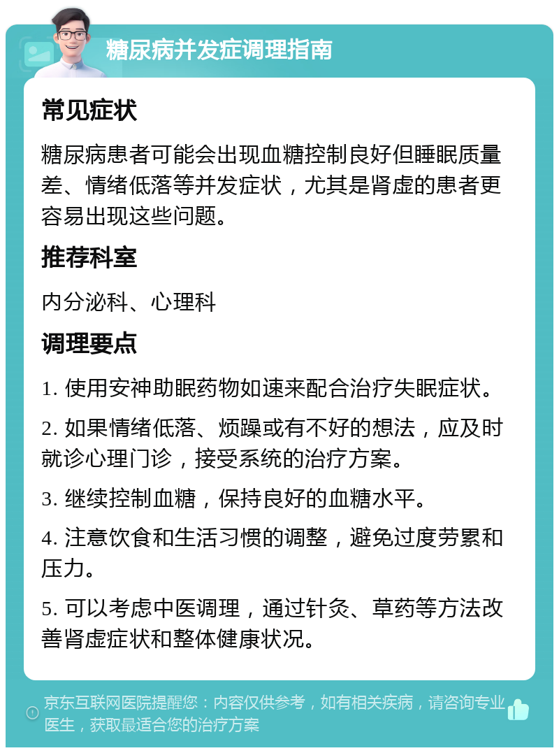 糖尿病并发症调理指南 常见症状 糖尿病患者可能会出现血糖控制良好但睡眠质量差、情绪低落等并发症状，尤其是肾虚的患者更容易出现这些问题。 推荐科室 内分泌科、心理科 调理要点 1. 使用安神助眠药物如速来配合治疗失眠症状。 2. 如果情绪低落、烦躁或有不好的想法，应及时就诊心理门诊，接受系统的治疗方案。 3. 继续控制血糖，保持良好的血糖水平。 4. 注意饮食和生活习惯的调整，避免过度劳累和压力。 5. 可以考虑中医调理，通过针灸、草药等方法改善肾虚症状和整体健康状况。