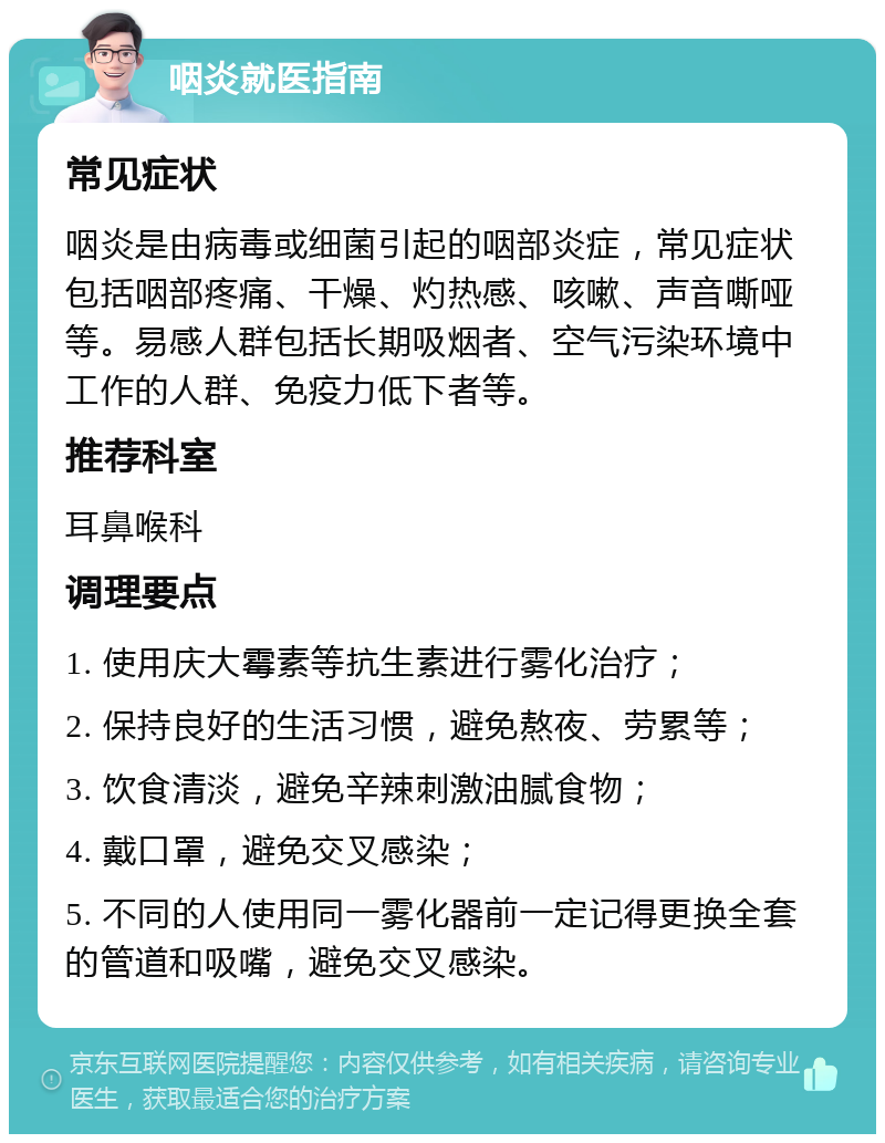 咽炎就医指南 常见症状 咽炎是由病毒或细菌引起的咽部炎症，常见症状包括咽部疼痛、干燥、灼热感、咳嗽、声音嘶哑等。易感人群包括长期吸烟者、空气污染环境中工作的人群、免疫力低下者等。 推荐科室 耳鼻喉科 调理要点 1. 使用庆大霉素等抗生素进行雾化治疗； 2. 保持良好的生活习惯，避免熬夜、劳累等； 3. 饮食清淡，避免辛辣刺激油腻食物； 4. 戴口罩，避免交叉感染； 5. 不同的人使用同一雾化器前一定记得更换全套的管道和吸嘴，避免交叉感染。