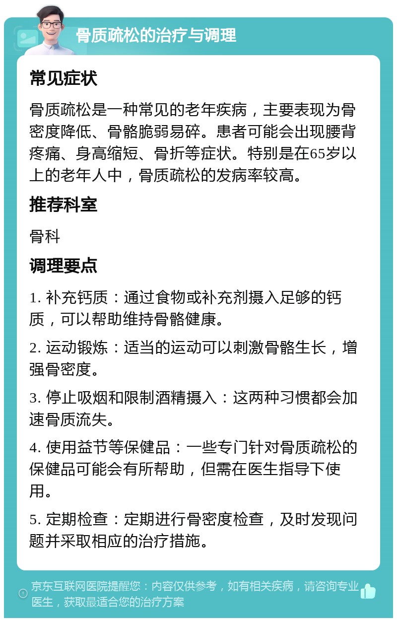 骨质疏松的治疗与调理 常见症状 骨质疏松是一种常见的老年疾病，主要表现为骨密度降低、骨骼脆弱易碎。患者可能会出现腰背疼痛、身高缩短、骨折等症状。特别是在65岁以上的老年人中，骨质疏松的发病率较高。 推荐科室 骨科 调理要点 1. 补充钙质：通过食物或补充剂摄入足够的钙质，可以帮助维持骨骼健康。 2. 运动锻炼：适当的运动可以刺激骨骼生长，增强骨密度。 3. 停止吸烟和限制酒精摄入：这两种习惯都会加速骨质流失。 4. 使用益节等保健品：一些专门针对骨质疏松的保健品可能会有所帮助，但需在医生指导下使用。 5. 定期检查：定期进行骨密度检查，及时发现问题并采取相应的治疗措施。