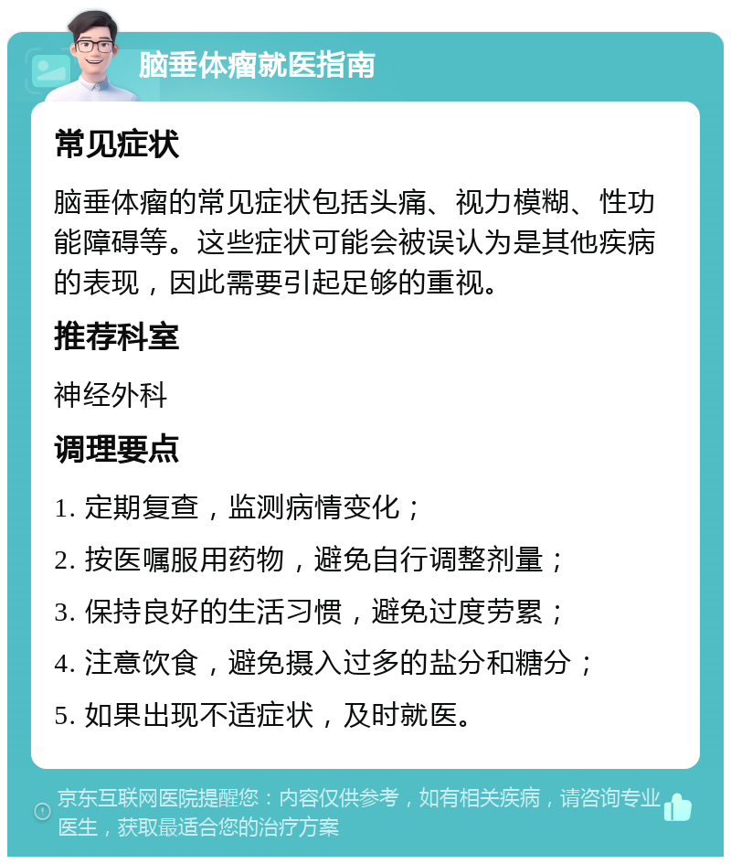 脑垂体瘤就医指南 常见症状 脑垂体瘤的常见症状包括头痛、视力模糊、性功能障碍等。这些症状可能会被误认为是其他疾病的表现，因此需要引起足够的重视。 推荐科室 神经外科 调理要点 1. 定期复查，监测病情变化； 2. 按医嘱服用药物，避免自行调整剂量； 3. 保持良好的生活习惯，避免过度劳累； 4. 注意饮食，避免摄入过多的盐分和糖分； 5. 如果出现不适症状，及时就医。