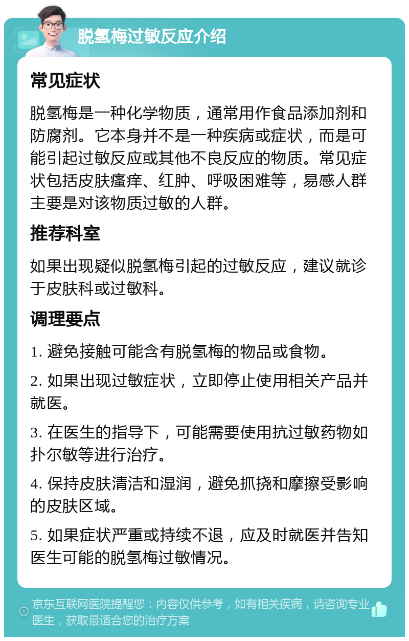 脱氢梅过敏反应介绍 常见症状 脱氢梅是一种化学物质，通常用作食品添加剂和防腐剂。它本身并不是一种疾病或症状，而是可能引起过敏反应或其他不良反应的物质。常见症状包括皮肤瘙痒、红肿、呼吸困难等，易感人群主要是对该物质过敏的人群。 推荐科室 如果出现疑似脱氢梅引起的过敏反应，建议就诊于皮肤科或过敏科。 调理要点 1. 避免接触可能含有脱氢梅的物品或食物。 2. 如果出现过敏症状，立即停止使用相关产品并就医。 3. 在医生的指导下，可能需要使用抗过敏药物如扑尔敏等进行治疗。 4. 保持皮肤清洁和湿润，避免抓挠和摩擦受影响的皮肤区域。 5. 如果症状严重或持续不退，应及时就医并告知医生可能的脱氢梅过敏情况。