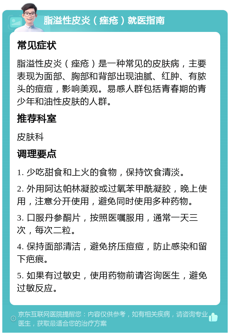 脂溢性皮炎（痤疮）就医指南 常见症状 脂溢性皮炎（痤疮）是一种常见的皮肤病，主要表现为面部、胸部和背部出现油腻、红肿、有脓头的痘痘，影响美观。易感人群包括青春期的青少年和油性皮肤的人群。 推荐科室 皮肤科 调理要点 1. 少吃甜食和上火的食物，保持饮食清淡。 2. 外用阿达帕林凝胶或过氧苯甲酰凝胶，晚上使用，注意分开使用，避免同时使用多种药物。 3. 口服丹参酮片，按照医嘱服用，通常一天三次，每次二粒。 4. 保持面部清洁，避免挤压痘痘，防止感染和留下疤痕。 5. 如果有过敏史，使用药物前请咨询医生，避免过敏反应。