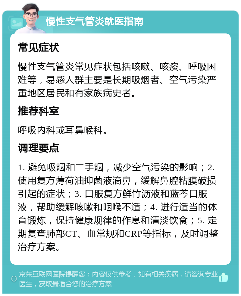 慢性支气管炎就医指南 常见症状 慢性支气管炎常见症状包括咳嗽、咳痰、呼吸困难等，易感人群主要是长期吸烟者、空气污染严重地区居民和有家族病史者。 推荐科室 呼吸内科或耳鼻喉科。 调理要点 1. 避免吸烟和二手烟，减少空气污染的影响；2. 使用复方薄荷油抑菌液滴鼻，缓解鼻腔粘膜破损引起的症状；3. 口服复方鲜竹沥液和蓝芩口服液，帮助缓解咳嗽和咽喉不适；4. 进行适当的体育锻炼，保持健康规律的作息和清淡饮食；5. 定期复查肺部CT、血常规和CRP等指标，及时调整治疗方案。