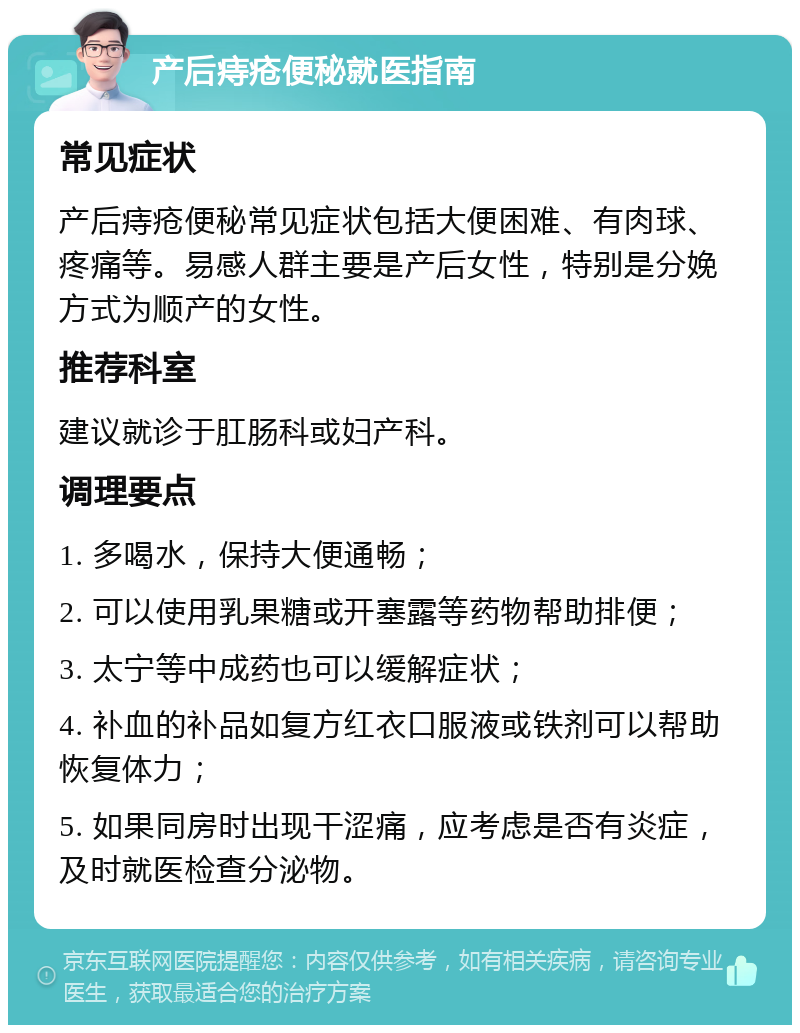 产后痔疮便秘就医指南 常见症状 产后痔疮便秘常见症状包括大便困难、有肉球、疼痛等。易感人群主要是产后女性，特别是分娩方式为顺产的女性。 推荐科室 建议就诊于肛肠科或妇产科。 调理要点 1. 多喝水，保持大便通畅； 2. 可以使用乳果糖或开塞露等药物帮助排便； 3. 太宁等中成药也可以缓解症状； 4. 补血的补品如复方红衣口服液或铁剂可以帮助恢复体力； 5. 如果同房时出现干涩痛，应考虑是否有炎症，及时就医检查分泌物。