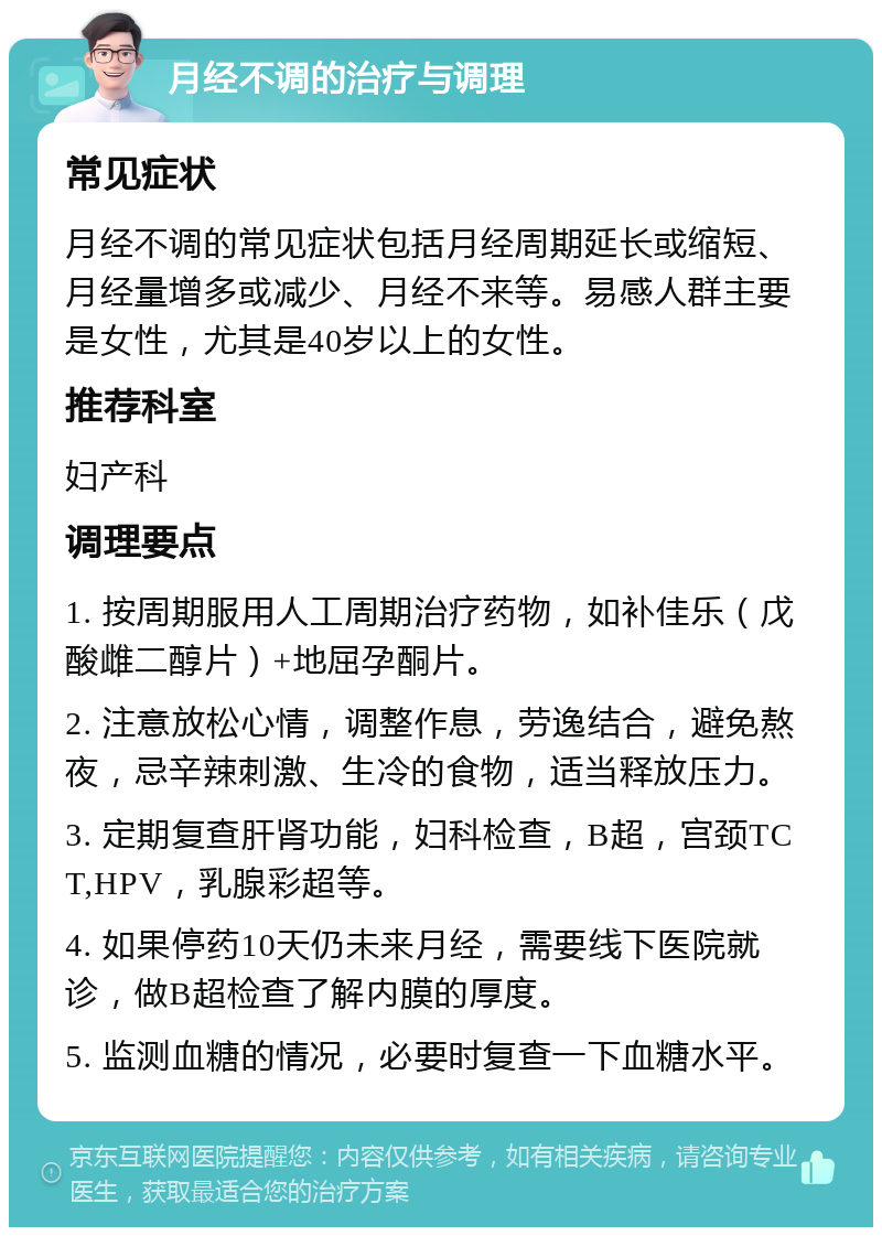 月经不调的治疗与调理 常见症状 月经不调的常见症状包括月经周期延长或缩短、月经量增多或减少、月经不来等。易感人群主要是女性，尤其是40岁以上的女性。 推荐科室 妇产科 调理要点 1. 按周期服用人工周期治疗药物，如补佳乐（戊酸雌二醇片）+地屈孕酮片。 2. 注意放松心情，调整作息，劳逸结合，避免熬夜，忌辛辣刺激、生冷的食物，适当释放压力。 3. 定期复查肝肾功能，妇科检查，B超，宫颈TCT,HPV，乳腺彩超等。 4. 如果停药10天仍未来月经，需要线下医院就诊，做B超检查了解内膜的厚度。 5. 监测血糖的情况，必要时复查一下血糖水平。