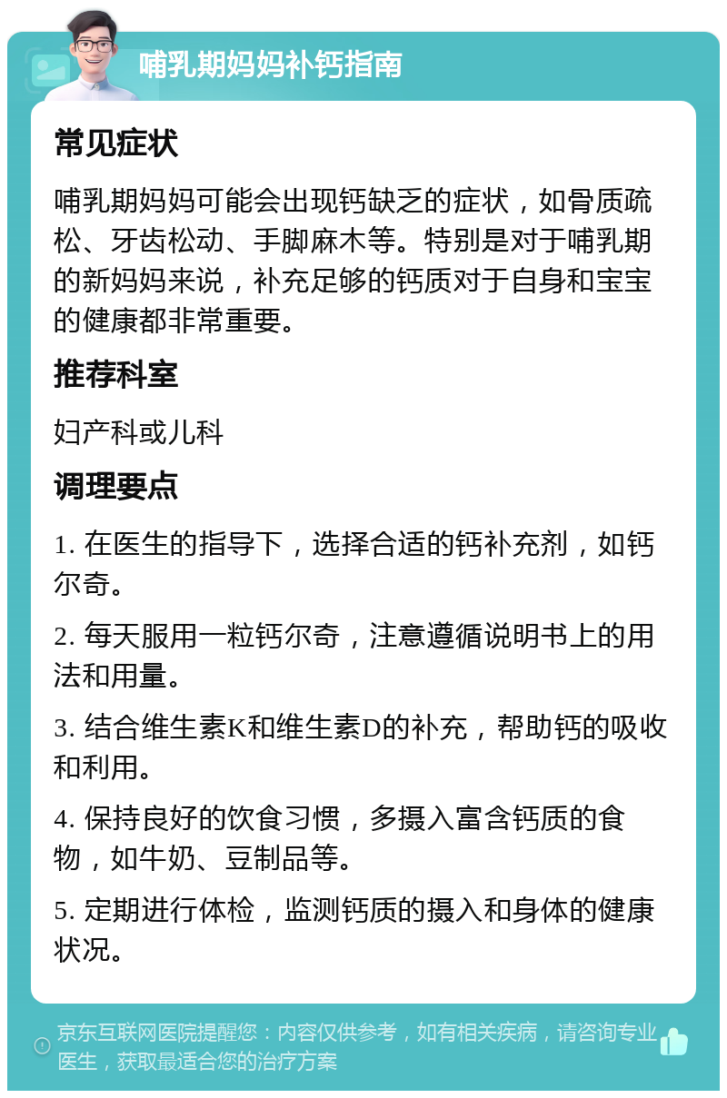 哺乳期妈妈补钙指南 常见症状 哺乳期妈妈可能会出现钙缺乏的症状，如骨质疏松、牙齿松动、手脚麻木等。特别是对于哺乳期的新妈妈来说，补充足够的钙质对于自身和宝宝的健康都非常重要。 推荐科室 妇产科或儿科 调理要点 1. 在医生的指导下，选择合适的钙补充剂，如钙尔奇。 2. 每天服用一粒钙尔奇，注意遵循说明书上的用法和用量。 3. 结合维生素K和维生素D的补充，帮助钙的吸收和利用。 4. 保持良好的饮食习惯，多摄入富含钙质的食物，如牛奶、豆制品等。 5. 定期进行体检，监测钙质的摄入和身体的健康状况。