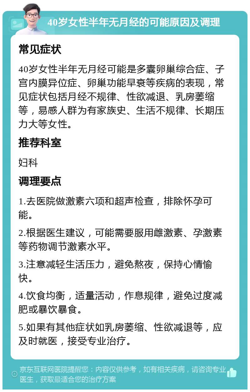 40岁女性半年无月经的可能原因及调理 常见症状 40岁女性半年无月经可能是多囊卵巢综合症、子宫内膜异位症、卵巢功能早衰等疾病的表现，常见症状包括月经不规律、性欲减退、乳房萎缩等，易感人群为有家族史、生活不规律、长期压力大等女性。 推荐科室 妇科 调理要点 1.去医院做激素六项和超声检查，排除怀孕可能。 2.根据医生建议，可能需要服用雌激素、孕激素等药物调节激素水平。 3.注意减轻生活压力，避免熬夜，保持心情愉快。 4.饮食均衡，适量活动，作息规律，避免过度减肥或暴饮暴食。 5.如果有其他症状如乳房萎缩、性欲减退等，应及时就医，接受专业治疗。