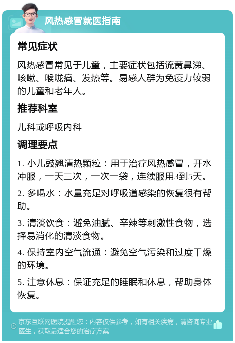 风热感冒就医指南 常见症状 风热感冒常见于儿童，主要症状包括流黄鼻涕、咳嗽、喉咙痛、发热等。易感人群为免疫力较弱的儿童和老年人。 推荐科室 儿科或呼吸内科 调理要点 1. 小儿豉翘清热颗粒：用于治疗风热感冒，开水冲服，一天三次，一次一袋，连续服用3到5天。 2. 多喝水：水量充足对呼吸道感染的恢复很有帮助。 3. 清淡饮食：避免油腻、辛辣等刺激性食物，选择易消化的清淡食物。 4. 保持室内空气流通：避免空气污染和过度干燥的环境。 5. 注意休息：保证充足的睡眠和休息，帮助身体恢复。