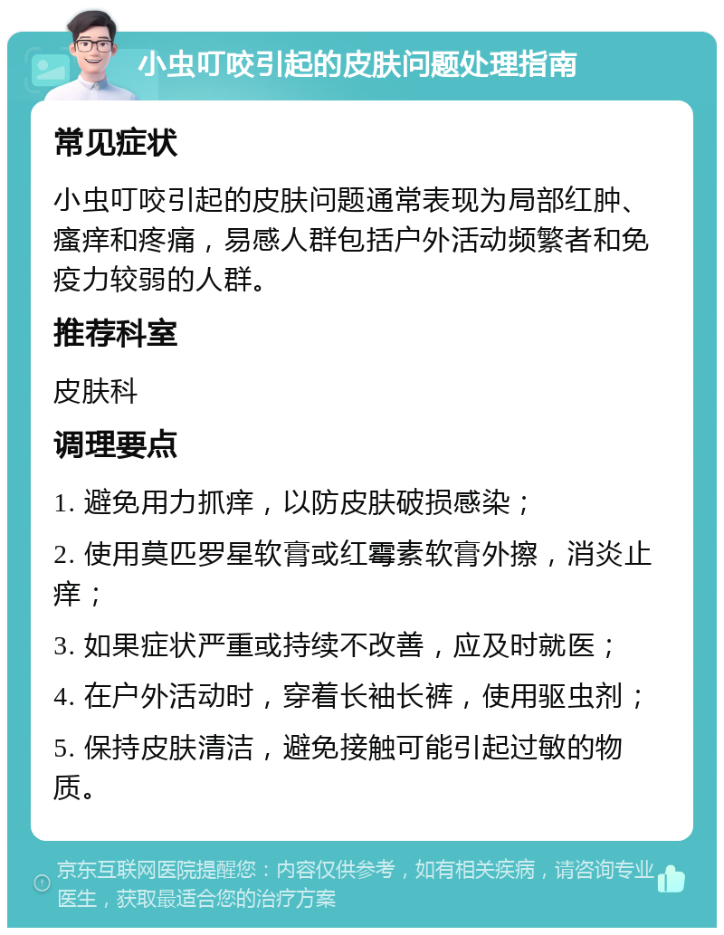 小虫叮咬引起的皮肤问题处理指南 常见症状 小虫叮咬引起的皮肤问题通常表现为局部红肿、瘙痒和疼痛，易感人群包括户外活动频繁者和免疫力较弱的人群。 推荐科室 皮肤科 调理要点 1. 避免用力抓痒，以防皮肤破损感染； 2. 使用莫匹罗星软膏或红霉素软膏外擦，消炎止痒； 3. 如果症状严重或持续不改善，应及时就医； 4. 在户外活动时，穿着长袖长裤，使用驱虫剂； 5. 保持皮肤清洁，避免接触可能引起过敏的物质。