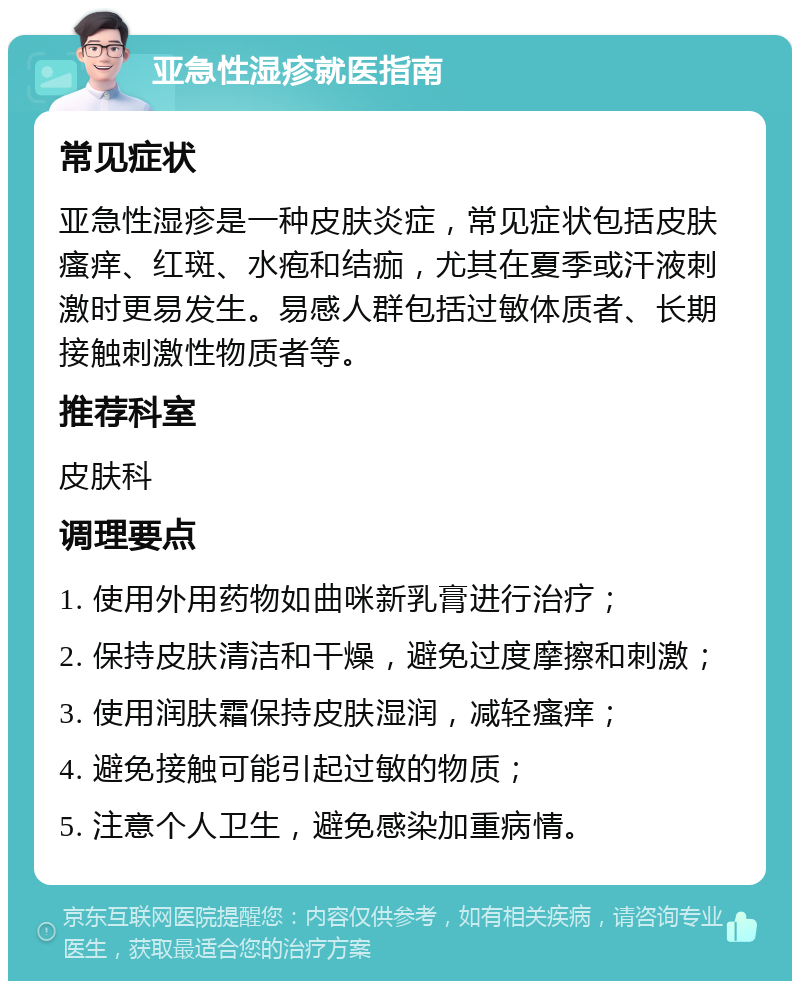 亚急性湿疹就医指南 常见症状 亚急性湿疹是一种皮肤炎症，常见症状包括皮肤瘙痒、红斑、水疱和结痂，尤其在夏季或汗液刺激时更易发生。易感人群包括过敏体质者、长期接触刺激性物质者等。 推荐科室 皮肤科 调理要点 1. 使用外用药物如曲咪新乳膏进行治疗； 2. 保持皮肤清洁和干燥，避免过度摩擦和刺激； 3. 使用润肤霜保持皮肤湿润，减轻瘙痒； 4. 避免接触可能引起过敏的物质； 5. 注意个人卫生，避免感染加重病情。